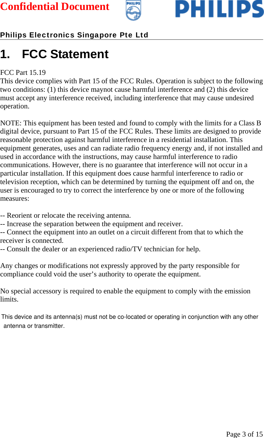 Confidential Document   Philips Electronics Singapore Pte Ltd  Page 3 of 151. FCC Statement FCC Part 15.19  This device complies with Part 15 of the FCC Rules. Operation is subject to the following two conditions: (1) this device maynot cause harmful interference and (2) this device must accept any interference received, including interference that may cause undesired operation.  NOTE: This equipment has been tested and found to comply with the limits for a Class B digital device, pursuant to Part 15 of the FCC Rules. These limits are designed to provide reasonable protection against harmful interference in a residential installation. This equipment generates, uses and can radiate radio frequency energy and, if not installed and used in accordance with the instructions, may cause harmful interference to radio communications. However, there is no guarantee that interference will not occur in a particular installation. If this equipment does cause harmful interference to radio or television reception, which can be determined by turning the equipment off and on, the user is encouraged to try to correct the interference by one or more of the following measures:  -- Reorient or relocate the receiving antenna. -- Increase the separation between the equipment and receiver. -- Connect the equipment into an outlet on a circuit different from that to which the receiver is connected. -- Consult the dealer or an experienced radio/TV technician for help.  Any changes or modifications not expressly approved by the party responsible for compliance could void the user’s authority to operate the equipment.  No special accessory is required to enable the equipment to comply with the emission limits.      This device and its antenna(s) must not be co-located or operating in conjunction with any other antenna or transmitter.