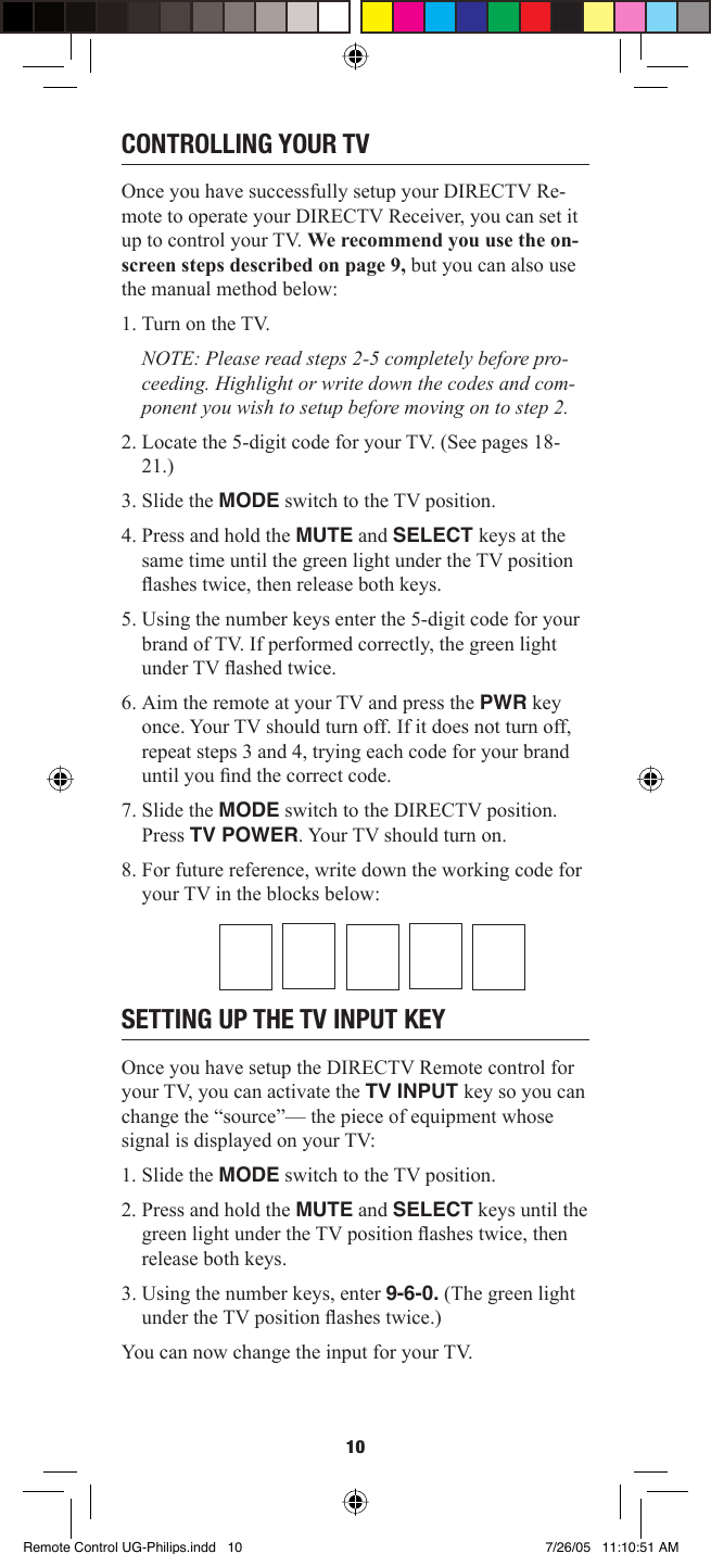 10CONTROLLING YOUR TVOnce you have successfully setup your DIRECTV Re-mote to operate your DIRECTV Receiver, you can set it up to control your TV. We recommend you use the on-screen steps described on page 9, but you can also use the manual method below: 1. Turn on the TV.NOTE: Please read steps 2-5 completely before pro-ceeding. Highlight or write down the codes and com-ponent you wish to setup before moving on to step 2. 2. Locate the 5-digit code for your TV. (See pages 18-21.) 3. Slide the MODE switch to the TV position. 4. Press and hold the MUTE and SELECT keys at the same time until the green light under the TV position ﬂ ashes twice, then release both keys. 5. Using the number keys enter the 5-digit code for your brand of TV. If performed correctly, the green light under TV ﬂ ashed twice. 6. Aim the remote at your TV and press the PWR key once. Your TV should turn off. If it does not turn off, repeat steps 3 and 4, trying each code for your brand until you ﬁ nd the correct code. 7. Slide the MODE switch to the DIRECTV position. Press TV POWER. Your TV should turn on.8. For future reference, write down the working code for your TV in the blocks below:SETTING UP THE TV INPUT KEYOnce you have setup the DIRECTV Remote control for your TV, you can activate the TV INPUT key so you can change the “source”— the piece of equipment whose signal is displayed on your TV:1. Slide the MODE switch to the TV position.2. Press and hold the MUTE and SELECT keys until the green light under the TV position ﬂ ashes twice, then release both keys. 3. Using the number keys, enter 9-6-0. (The green light under the TV position ﬂ ashes twice.) You can now change the input for your TV. Remote Control UG-Philips.indd   10Remote Control UG-Philips.indd   10 7/26/05   11:10:51 AM7/26/05   11:10:51 AM