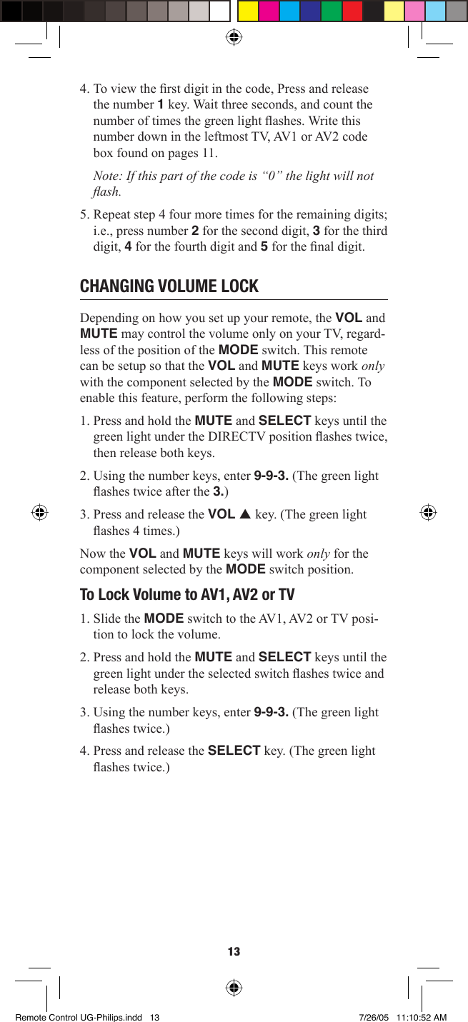 134. To view the ﬁ rst digit in the code, Press and release the number 1 key. Wait three seconds, and count the number of times the green light ﬂ ashes. Write this number down in the leftmost TV, AV1 or AV2 code box found on pages 11.Note: If this part of the code is “0” the light will not ﬂ ash.5. Repeat step 4 four more times for the remaining digits; i.e., press number 2 for the second digit, 3 for the third digit, 4 for the fourth digit and 5 for the ﬁ nal digit. CHANGING VOLUME LOCK Depending on how you set up your remote, the VOL and MUTE may control the volume only on your TV, regard-less of the position of the MODE switch. This remote can be setup so that the VOL and MUTE keys work only with the component selected by the MODE switch. To enable this feature, perform the following steps: 1. Press and hold the MUTE and SELECT keys until the green light under the DIRECTV position ﬂ ashes twice, then release both keys. 2. Using the number keys, enter 9-9-3. (The green light ﬂ ashes twice after the 3.)3. Press and release the VOL p key. (The green light ﬂ ashes 4 times.)Now the VOL and MUTE keys will work only for the component selected by the MODE switch position. To Lock Volume to AV1, AV2 or TV 1. Slide the MODE switch to the AV1, AV2 or TV posi-tion to lock the volume. 2. Press and hold the MUTE and SELECT keys until the green light under the selected switch ﬂ ashes twice and release both keys. 3. Using the number keys, enter 9-9-3. (The green light ﬂ ashes twice.)4. Press and release the SELECT key. (The green light ﬂ ashes twice.)Remote Control UG-Philips.indd   13Remote Control UG-Philips.indd   13 7/26/05   11:10:52 AM7/26/05   11:10:52 AM