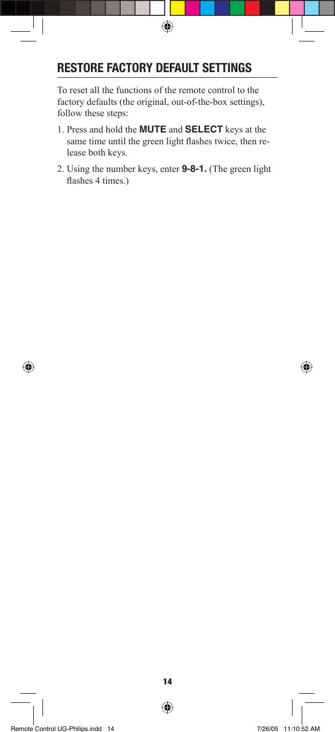 14RESTORE FACTORY DEFAULT SETTINGSTo reset all the functions of the remote control to the factory defaults (the original, out-of-the-box settings), follow these steps:1. Press and hold the MUTE and SELECT keys at the same time until the green light ﬂ ashes twice, then re-lease both keys.2. Using the number keys, enter 9-8-1. (The green light ﬂ ashes 4 times.)Remote Control UG-Philips.indd   14Remote Control UG-Philips.indd   14 7/26/05   11:10:52 AM7/26/05   11:10:52 AM