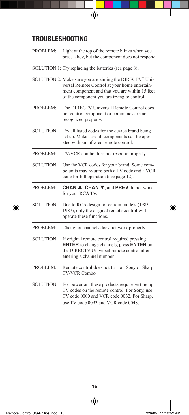 15TROUBLESHOOTINGPROBLEM:  Light at the top of the remote blinks when you press a key, but the component does not respond. SOLUTION 1:  Try replacing the batteries (see page 8). SOLUTION 2: Make sure you are aiming the DIRECTV® Uni-versal Remote Control at your home entertain-ment component and that you are within 15 feet of the component you are trying to control. PROBLEM:   The DIRECTV Universal Remote Control does not control component or commands are not recognized properly. SOLUTION:   Try all listed codes for the device brand being set up. Make sure all components can be oper-ated with an infrared remote control. PROBLEM:  TV/VCR combo does not respond properly. SOLUTION:  Use the VCR codes for your brand. Some com-bo units may require both a TV code and a VCR code for full operation (see page 12). PROBLEM:   CHAN p, CHAN q, and PREV do not work for your RCA TV. SOLUTION:  Due to RCA design for certain models (1983-1987), only the original remote control will operate these functions. PROBLEM:   Changing channels does not work properly. SOLUTION:  If original remote control required pressing ENTER to change channels, press ENTER on the DIRECTV Universal remote control after entering a channel number.PROBLEM:  Remote control does not turn on Sony or Sharp TV/VCR Combo. SOLUTION:  For power on, these products require setting up TV codes on the remote control. For Sony, use TV code 0000 and VCR code 0032. For Sharp, use TV code 0093 and VCR code 0048. Remote Control UG-Philips.indd   15Remote Control UG-Philips.indd   15 7/26/05   11:10:52 AM7/26/05   11:10:52 AM