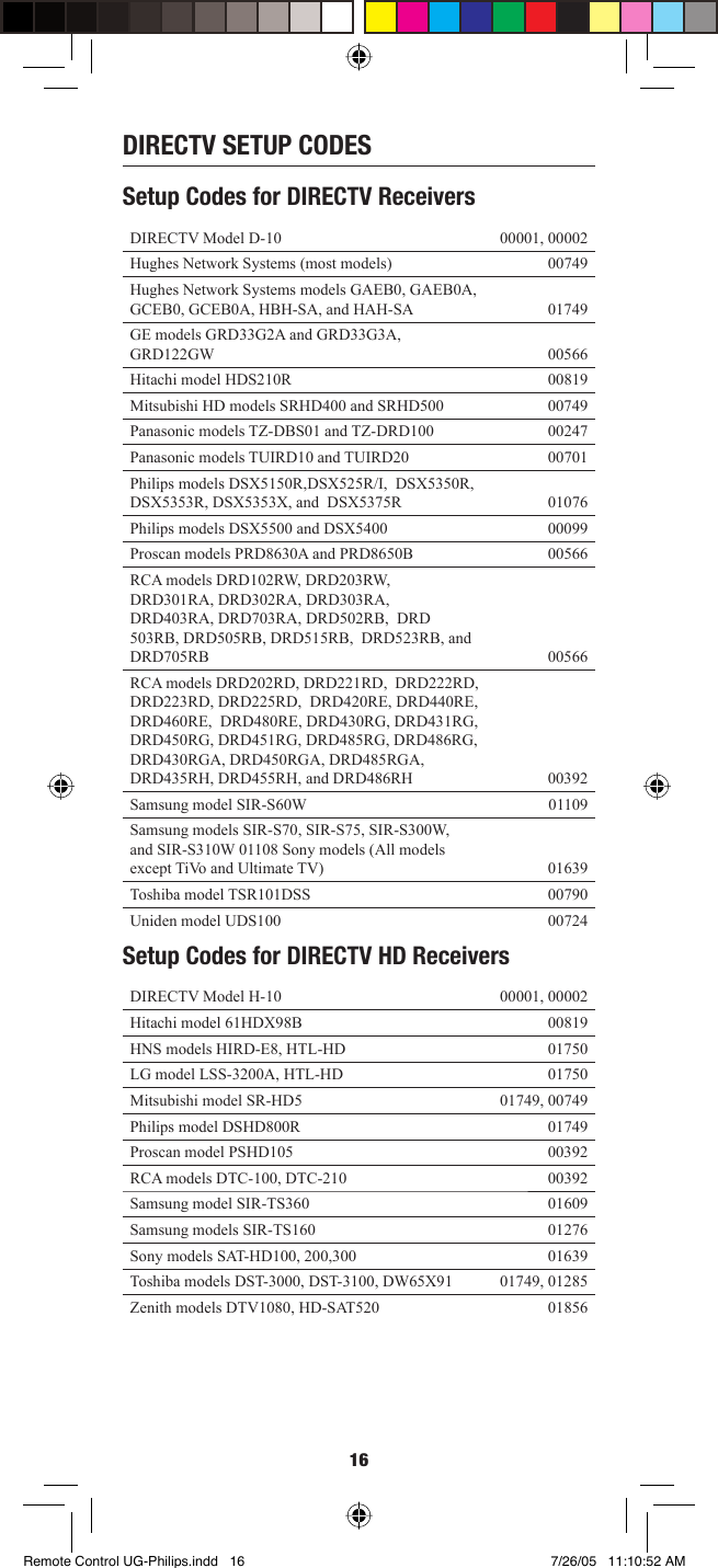 16DIRECTV SETUP CODESSetup Codes for DIRECTV Receivers DIRECTV Model D-10 00001, 00002 Hughes Network Systems (most models)  00749Hughes Network Systems models GAEB0, GAEB0A, GCEB0, GCEB0A, HBH-SA, and HAH-SA 01749GE models GRD33G2A and GRD33G3A,  GRD122GW 00566 Hitachi model HDS210R  00819 Mitsubishi HD models SRHD400 and SRHD500  00749 Panasonic models TZ-DBS01 and TZ-DRD100  00247 Panasonic models TUIRD10 and TUIRD20  00701 Philips models DSX5150R,DSX525R/I,  DSX5350R, DSX5353R, DSX5353X, and  DSX5375R  01076Philips models DSX5500 and DSX5400  00099 Proscan models PRD8630A and PRD8650B  00566RCA models DRD102RW, DRD203RW,  DRD301RA, DRD302RA, DRD303RA,  DRD403RA, DRD703RA, DRD502RB,  DRD 503RB, DRD505RB, DRD515RB,  DRD523RB, and DRD705RB 00566 RCA models DRD202RD, DRD221RD,  DRD222RD, DRD223RD, DRD225RD,  DRD420RE, DRD440RE, DRD460RE,  DRD480RE, DRD430RG, DRD431RG,  DRD450RG, DRD451RG, DRD485RG, DRD486RG, DRD430RGA, DRD450RGA, DRD485RGA, DRD435RH, DRD455RH, and DRD486RH  00392Samsung model SIR-S60W  01109 Samsung models SIR-S70, SIR-S75, SIR-S300W,  and SIR-S310W 01108 Sony models (All models  except TiVo and Ultimate TV)  01639Toshiba model TSR101DSS  00790 Uniden model UDS100  00724Setup Codes for DIRECTV HD Receivers DIRECTV Model H-10 00001, 00002 Hitachi model 61HDX98B 00819 HNS models HIRD-E8, HTL-HD 01750 LG model LSS-3200A, HTL-HD 01750 Mitsubishi model SR-HD5 01749, 00749 Philips model DSHD800R 01749 Proscan model PSHD105 00392 RCA models DTC-100, DTC-210 00392 Samsung model SIR-TS360  01609Samsung models SIR-TS160 01276Sony models SAT-HD100, 200,300 01639Toshiba models DST-3000, DST-3100, DW65X91 01749, 01285Zenith models DTV1080, HD-SAT520 01856Remote Control UG-Philips.indd   16Remote Control UG-Philips.indd   16 7/26/05   11:10:52 AM7/26/05   11:10:52 AM
