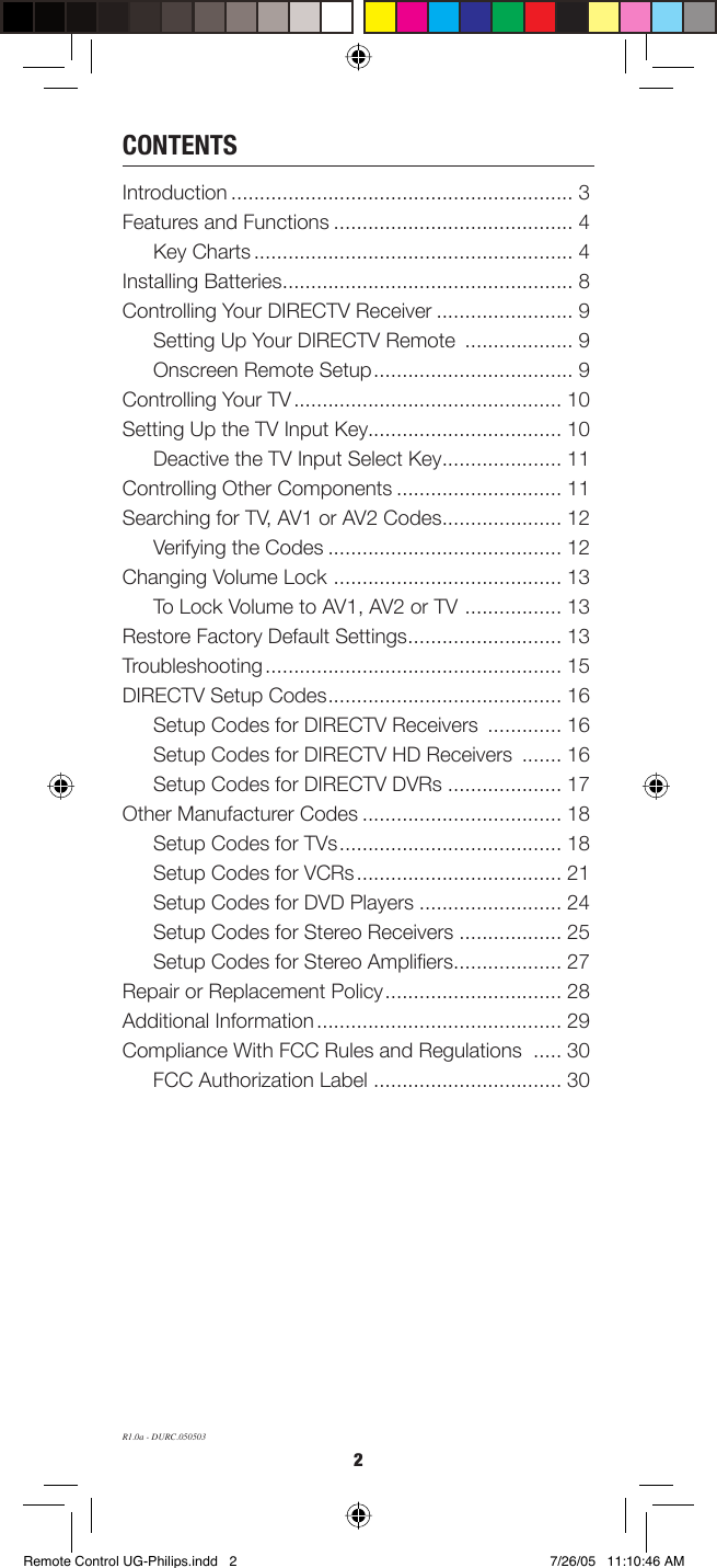 2CONTENTSIntroduction ............................................................ 3Features and Functions .......................................... 4Key Charts ........................................................ 4Installing Batteries ................................................... 8Controlling Your DIRECTV Receiver ........................ 9Setting Up Your DIRECTV Remote  ................... 9Onscreen Remote Setup ................................... 9Controlling Your TV ............................................... 10Setting Up the TV Input Key.................................. 10Deactive the TV Input Select Key ..................... 11Controlling Other Components ............................. 11Searching for TV, AV1 or AV2 Codes ..................... 12Verifying the Codes ......................................... 12Changing Volume Lock  ........................................ 13To Lock Volume to AV1, AV2 or TV  ................. 13Restore Factory Default Settings ........................... 13Troubleshooting .................................................... 15DIRECTV Setup Codes ......................................... 16Setup Codes for DIRECTV Receivers  ............. 16Setup Codes for DIRECTV HD Receivers  ....... 16Setup Codes for DIRECTV DVRs .................... 17Other Manufacturer Codes ................................... 18Setup Codes for TVs ....................................... 18Setup Codes for VCRs .................................... 21Setup Codes for DVD Players ......................... 24Setup Codes for Stereo Receivers .................. 25Setup Codes for Stereo Ampliﬁ ers ................... 27Repair or Replacement Policy ............................... 28Additional Information ........................................... 29Compliance With FCC Rules and Regulations  ..... 30FCC Authorization Label  ................................. 30R1.0a - DURC.050503Remote Control UG-Philips.indd   2Remote Control UG-Philips.indd   2 7/26/05   11:10:46 AM7/26/05   11:10:46 AM