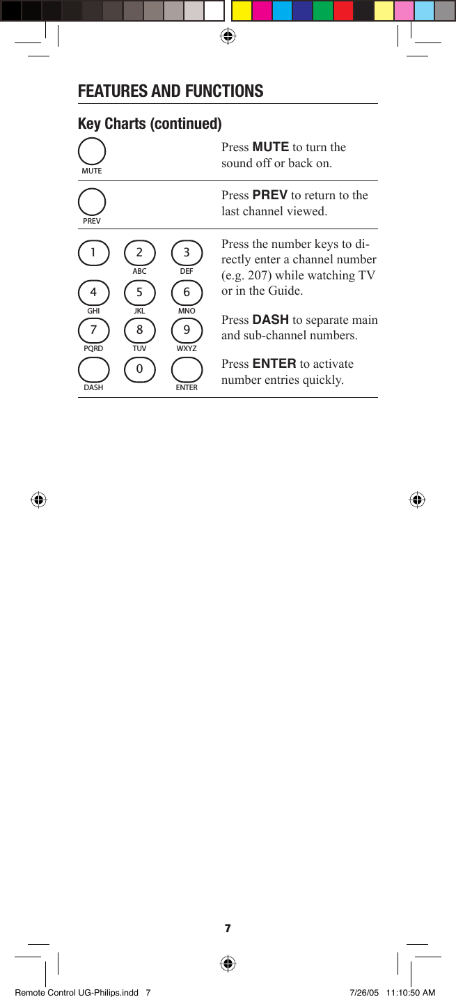 7FEATURES AND FUNCTIONSKey Charts (continued)Press MUTE to turn the sound off or back on. Press PREV to return to the last channel viewed. Press the number keys to di-rectly enter a channel number (e.g. 207) while watching TV or in the Guide.Press DASH to separate main and sub-channel numbers.Press ENTER to activate number entries quickly.MUTEPREVABC21DEF3JKL5GHI4MNO6TUV8PQRD7WXYZ90DASH ENTERRemote Control UG-Philips.indd   7Remote Control UG-Philips.indd   7 7/26/05   11:10:50 AM7/26/05   11:10:50 AM