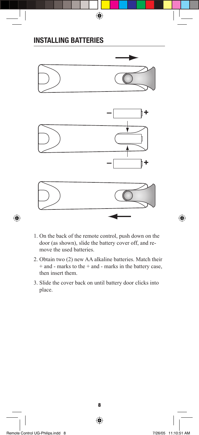8INSTALLING BATTERIES1. On the back of the remote control, push down on the door (as shown), slide the battery cover off, and re-move the used batteries.2. Obtain two (2) new AA alkaline batteries. Match their + and - marks to the + and - marks in the battery case, then insert them. 3. Slide the cover back on until battery door clicks into place.–+–+Remote Control UG-Philips.indd   8Remote Control UG-Philips.indd   8 7/26/05   11:10:51 AM7/26/05   11:10:51 AM