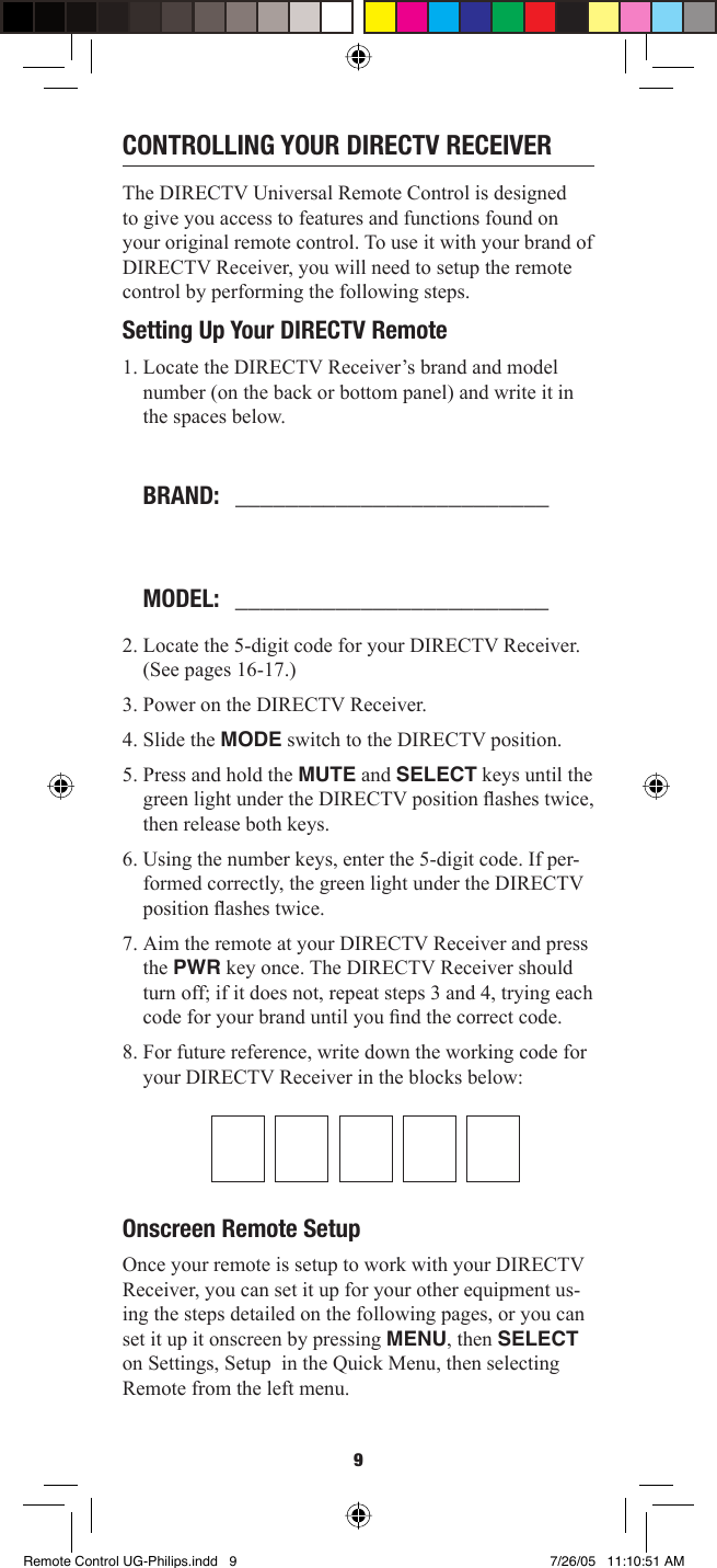 9CONTROLLING YOUR DIRECTV RECEIVERThe DIRECTV Universal Remote Control is designed to give you access to features and functions found on your original remote control. To use it with your brand of DIRECTV Receiver, you will need to setup the remote control by performing the following steps.Setting Up Your DIRECTV Remote 1. Locate the DIRECTV Receiver’s brand and model number (on the back or bottom panel) and write it in the spaces below.BRAND:   _________________________MODEL:   _________________________2. Locate the 5-digit code for your DIRECTV Receiver. (See pages 16-17.)3. Power on the DIRECTV Receiver. 4. Slide the MODE switch to the DIRECTV position. 5. Press and hold the MUTE and SELECT keys until the green light under the DIRECTV position ﬂ ashes twice, then release both keys. 6. Using the number keys, enter the 5-digit code. If per-formed correctly, the green light under the DIRECTV position ﬂ ashes twice. 7. Aim the remote at your DIRECTV Receiver and press the PWR key once. The DIRECTV Receiver should turn off; if it does not, repeat steps 3 and 4, trying each code for your brand until you ﬁ nd the correct code. 8. For future reference, write down the working code for your DIRECTV Receiver in the blocks below: Onscreen Remote SetupOnce your remote is setup to work with your DIRECTV Receiver, you can set it up for your other equipment us-ing the steps detailed on the following pages, or you can set it up it onscreen by pressing MENU, then SELECT on Settings, Setup  in the Quick Menu, then selecting Remote from the left menu.Remote Control UG-Philips.indd   9Remote Control UG-Philips.indd   9 7/26/05   11:10:51 AM7/26/05   11:10:51 AM