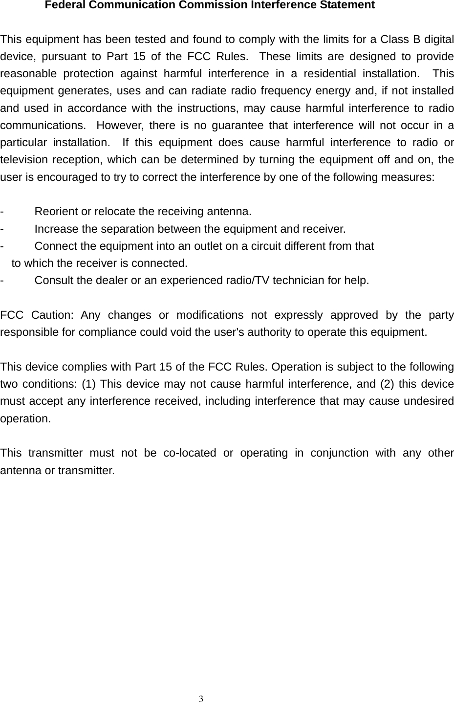             3  Federal Communication Commission Interference Statement  This equipment has been tested and found to comply with the limits for a Class B digital device, pursuant to Part 15 of the FCC Rules.  These limits are designed to provide reasonable protection against harmful interference in a residential installation.  This equipment generates, uses and can radiate radio frequency energy and, if not installed and used in accordance with the instructions, may cause harmful interference to radio communications.  However, there is no guarantee that interference will not occur in a particular installation.  If this equipment does cause harmful interference to radio or television reception, which can be determined by turning the equipment off and on, the user is encouraged to try to correct the interference by one of the following measures:  -  Reorient or relocate the receiving antenna. -  Increase the separation between the equipment and receiver. -  Connect the equipment into an outlet on a circuit different from that to which the receiver is connected. -  Consult the dealer or an experienced radio/TV technician for help.  FCC Caution: Any changes or modifications not expressly approved by the party responsible for compliance could void the user&apos;s authority to operate this equipment.  This device complies with Part 15 of the FCC Rules. Operation is subject to the following two conditions: (1) This device may not cause harmful interference, and (2) this device must accept any interference received, including interference that may cause undesired operation.  This transmitter must not be co-located or operating in conjunction with any other antenna or transmitter.    