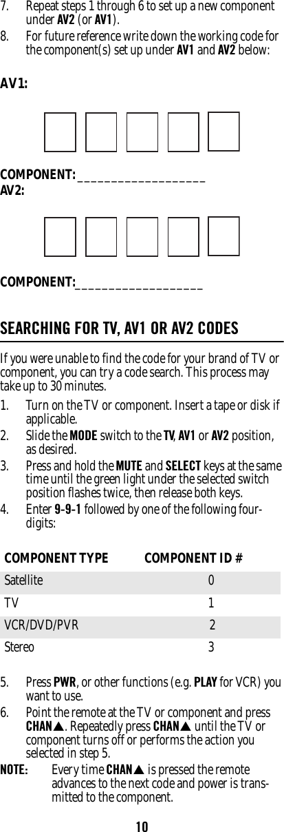 107. Repeat steps 1 through 6 to set up a new component under AV2 (or AV1). 8. For future reference write down the working code for the component(s) set up under AV1 and AV2 below: AV1: COMPONENT: ___________________AV2:COMPONENT:___________________SEARCHING FOR TV, AV1 OR AV2 CODESIf you were unable to find the code for your brand of TV or component, you can try a code search. This process may take up to 30 minutes. 1. Turn on the TV or component. Insert a tape or disk if applicable. 2. Slide the MODE switch to the TV, AV1 or AV2 position, as desired. 3. Press and hold the MUTE and SELECT keys at the same time until the green light under the selected switch position flashes twice, then release both keys. 4. Enter 9-9-1 followed by one of the following four-digits: 5. Press PWR, or other functions (e.g. PLAY for VCR) you want to use. 6. Point the remote at the TV or component and press CHANS. Repeatedly press CHANS until the TV or component turns off or performs the action you selected in step 5. NOTE:  Every time CHANS is pressed the remote advances to the next code and power is trans-mitted to the component. COMPONENT TYPE  COMPONENT ID #Satellite 0 TV 1 VCR/DVD/PVR  2Stereo 3 