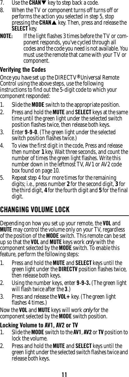 117. Use the CHANT key to step back a code. 8. When the TV or component turns off turns off or performs the action you selected in step 5, stop pressing the CHANS key. Then, press and release the SELECT key. NOTE:  If the light flashes 3 times before the TV or com-ponent responds, you&apos;ve cycled through all codes and the code you need is not available. You must use the remote that came with your TV or component. Verifying the Codes Once you have set up the DIRECTV® Universal Remote Control using the above steps, use the following instructions to find out the 5-digit code to which your component responded: 1. Slide the MODE switch to the appropriate position. 2. Press and hold the MUTE and SELECT keys at the same time until the green light under the selected switch position flashes twice, then release both keys. 3. Enter 9-9-0. (The green light under the selected switch position flashes twice.)4. To view the first digit in the code, Press and release then number 1 key. Wait three seconds, and count the number of times the green light flashes. Write this number down in the leftmost TV, AV1 or AV2 code box found on page 10. 5. Repeat step 4 four more times for the remaining digits; i.e., press number 2 for the second digit, 3 for the third digit, 4 for the fourth digit and 5 for the final digit. CHANGING VOLUME LOCKDepending on how you set up your remote, the VOL and MUTE may control the volume only on your TV, regardless of the position of the MODE switch. This remote can be set up so that the VOL and MUTE keys work only with the component selected by the MODE switch. To enable this feature, perform the following steps: 1. Press and hold the MUTE and SELECT keys until the green light under the DIRECTV position flashes twice, then release both keys. 2. Using the number keys, enter 9-9-3. (The green light will flash twice after the 3.)3. Press and release the VOL+ key. (The green light flashes 4 times.)Now the VOL and MUTE keys will work only for the component selected by the MODE switch position. Locking Volume to AV1, AV2 or TV 1. Slide the MODE switch to the AV1, AV2 or TV position to lock the volume. 2. Press and hold the MUTE and SELECT keys until the green light under the selected switch flashes twice and release both keys. 