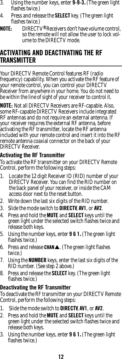 123. Using the number keys, enter 9-9-3. (The green light flashes twice.) 4. Press and release the SELECT key. (The green light flashes twice.)NOTE:  DIRECTV® Receivers don’t have volume control, so the remote will not allow the user to lock vol-ume to the DIRECTV mode. ACTIVATING AND DEACTIVATING THE RF TRANSMITTERYour DIRECTV Remote Control features RF (radio frequency) capability. When you activate the RF feature of your remote control, you can control your DIRECTV Receiver from anywhere in your home. You do not need to be within the line of sight of your receiver to control it. NOTE: Not all DIRECTV Receivers are RF-capable. Also, some RF-capable DIRECTV Receivers include integrated RF antennas and do not require an external antenna. If your receiver requires the external RF antenna, before activating the RF transmitter, locate the RF antenna included with your remote control and insert it into the RF remote antenna coaxial connector on the back of your DIRECTV Receiver. Activating the RF TransmitterTo activate the RF transmitter on your DIRECTV Remote Control, perform the following steps:1. Locate the 12 digit Receiver ID (RID) number of your DIRECTV Receiver. You can find the RID number on the back panel of your receiver, or inside the CAM access door next to the reset button.2. Write down the last six digits of the RID number.3. Slide the mode switch to DIRECTV, AV1, or AV2.4. Press and hold the MUTE and SELECT keys until the green light under the selected switch flashes twice and release both keys. 5. Using the number keys, enter 9 6 1. (The green light flashes twice.) 6. Press and release CHANS. (The green light flashes twice.) 7. Using the NUMBER keys, enter the last six digits of the RID number. (See step 2 above.)8. Press and release the SELECT key. (The green light flashes twice.) Deactivating the RF TransmitterTo deactivate the RF transmitter on your DIRECTV Remote Control, perform the following steps:1. Slide the mode switch to DIRECTV, AV1, or AV2.2. Press and hold the MUTE and SELECT keys until the green light under the selected switch flashes twice and release both keys. 3. Using the number keys, enter 9 6 1. (The green light flashes twice.) 
