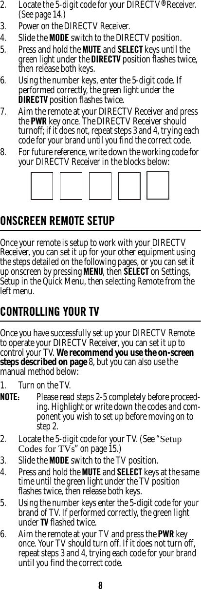 82. Locate the 5-digit code for your DIRECTV® Receiver. (See page 14.)3. Power on the DIRECTV Receiver. 4. Slide the MODE switch to the DIRECTV position. 5. Press and hold the MUTE and SELECT keys until the green light under the DIRECTV position flashes twice, then release both keys. 6. Using the number keys, enter the 5-digit code. If performed correctly, the green light under the DIRECTV position flashes twice. 7. Aim the remote at your DIRECTV Receiver and press the PWR key once. The DIRECTV Receiver should turnoff; if it does not, repeat steps 3 and 4, trying each code for your brand until you find the correct code. 8. For future reference, write down the working code for your DIRECTV Receiver in the blocks below: ONSCREEN REMOTE SETUP Once your remote is setup to work with your DIRECTV Receiver, you can set it up for your other equipment using the steps detailed on the following pages, or you can set it up onscreen by pressing MENU, then SELECT on Settings, Setup in the Quick Menu, then selecting Remote from the left menu. CONTROLLING YOUR TVOnce you have successfully set up your DIRECTV Remote to operate your DIRECTV Receiver, you can set it up to control your TV. We recommend you use the on-screen steps described on page 8, but you can also use the manual method below: 1. Turn on the TV. NOTE:  Please read steps 2-5 completely before proceed-ing. Highlight or write down the codes and com-ponent you wish to set up before moving on to step 2. 2. Locate the 5-digit code for your TV. (See “Setup Codes for TVs” on page 15.)3. Slide the MODE switch to the TV position. 4. Press and hold the MUTE and SELECT keys at the same time until the green light under the TV position flashes twice, then release both keys. 5. Using the number keys enter the 5-digit code for your brand of TV. If performed correctly, the green light under TV flashed twice. 6. Aim the remote at your TV and press the PWR key once. Your TV should turn off. If it does not turn off, repeat steps 3 and 4, trying each code for your brand until you find the correct code. 