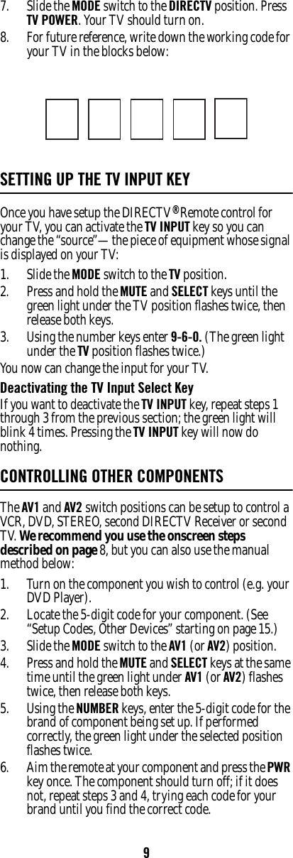 97. Slide the MODE switch to the DIRECTV position. Press TV POWER. Your TV should turn on. 8. For future reference, write down the working code for your TV in the blocks below: SETTING UP THE TV INPUT KEYOnce you have setup the DIRECTV® Remote control for your TV, you can activate the TV INPUT key so you can change the “source”—the piece of equipment whose signal is displayed on your TV: 1. Slide the MODE switch to the TV position. 2. Press and hold the MUTE and SELECT keys until the green light under the TV position flashes twice, then release both keys. 3. Using the number keys enter 9-6-0. (The green light under the TV position flashes twice.) You now can change the input for your TV. Deactivating the TV Input Select Key If you want to deactivate the TV INPUT key, repeat steps 1 through 3 from the previous section; the green light will blink 4 times. Pressing the TV INPUT key will now do nothing. CONTROLLING OTHER COMPONENTSThe AV1 and AV2 switch positions can be setup to control a VCR, DVD, STEREO, second DIRECTV Receiver or second TV. We recommend you use the onscreen steps described on page 8, but you can also use the manual method below: 1. Turn on the component you wish to control (e.g. your DVD Player). 2. Locate the 5-digit code for your component. (See “Setup Codes, Other Devices” starting on page 15.)3. Slide the MODE switch to the AV1 (or AV2) position. 4. Press and hold the MUTE and SELECT keys at the same time until the green light under AV1 (or AV2) flashes twice, then release both keys.5. Using the NUMBER keys, enter the 5-digit code for the brand of component being set up. If performed correctly, the green light under the selected position flashes twice. 6. Aim the remote at your component and press the PWR key once. The component should turn off; if it does not, repeat steps 3 and 4, trying each code for your brand until you find the correct code. 