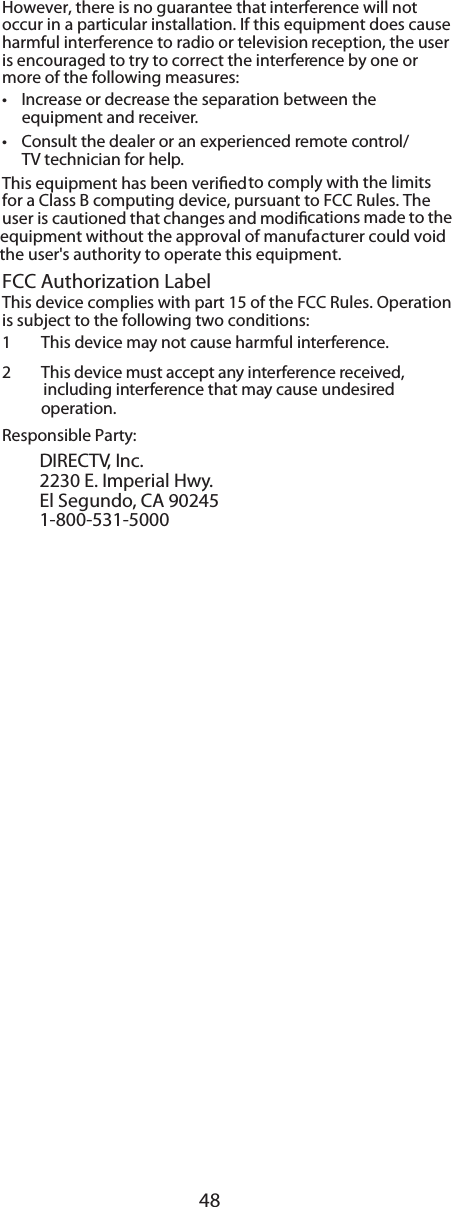 48However, there is no guarantee that interference will not  occur in a particular installation. If this equipment does cause  harmful interference to radio or television reception, the user is encouraged to try to correct the interference by one or  more of the following measures: •Increase or decrease the separation between the  equipment and receiver. •Consult the dealer or an experienced remote control/ TV technician for help. This equipment has been veried to comply with the limits for a Class B computing device, pursuant to FCC Rules. The  user is cautioned that changes and modications made to the equipment without the approval of manufacturer could void the user&apos;s authority to operate this equipment. FCC Authorization Label This device complies with part 15 of the FCC Rules. Operation is subject to the following two conditions: 1  This device may not cause harmful interference. 2 This device must accept any interference received,   including interference that may cause undesiredResponsible Party:DIRECTV, Inc.2230 E. Imperial Hwy.El Segundo, CA 902451-800-531-5000 operation.