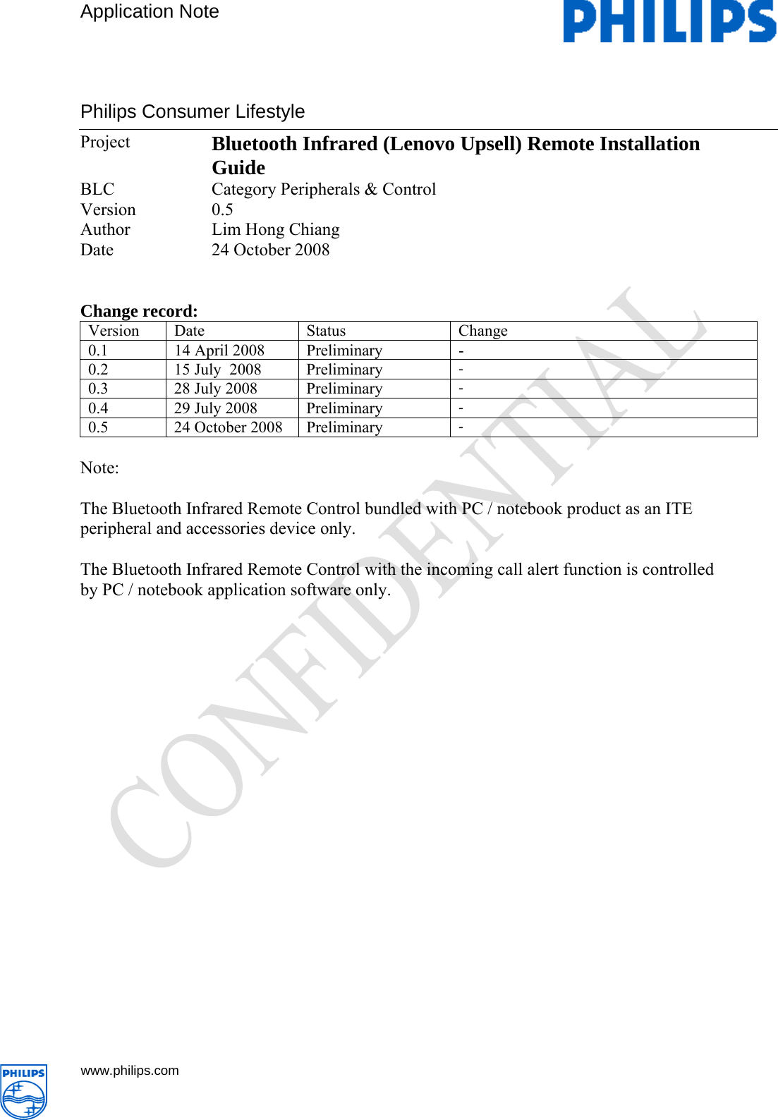        Application Note Philips Consumer Lifestyle   www.philips.com     Project  Bluetooth Infrared (Lenovo Upsell) Remote Installation Guide  BLC  Category Peripherals &amp; Control Version 0.5 Author Lim Hong Chiang Date 24 October 2008   Change record: Version Date  Status  Change 0.1  14 April 2008  Preliminary   - 0.2  15 July  2008  Preliminary   - 0.3  28 July 2008  Preliminary   - 0.4  29 July 2008  Preliminary   - 0.5  24 October 2008  Preliminary  -  Note:  The Bluetooth Infrared Remote Control bundled with PC / notebook product as an ITE peripheral and accessories device only.   The Bluetooth Infrared Remote Control with the incoming call alert function is controlled by PC / notebook application software only.                       