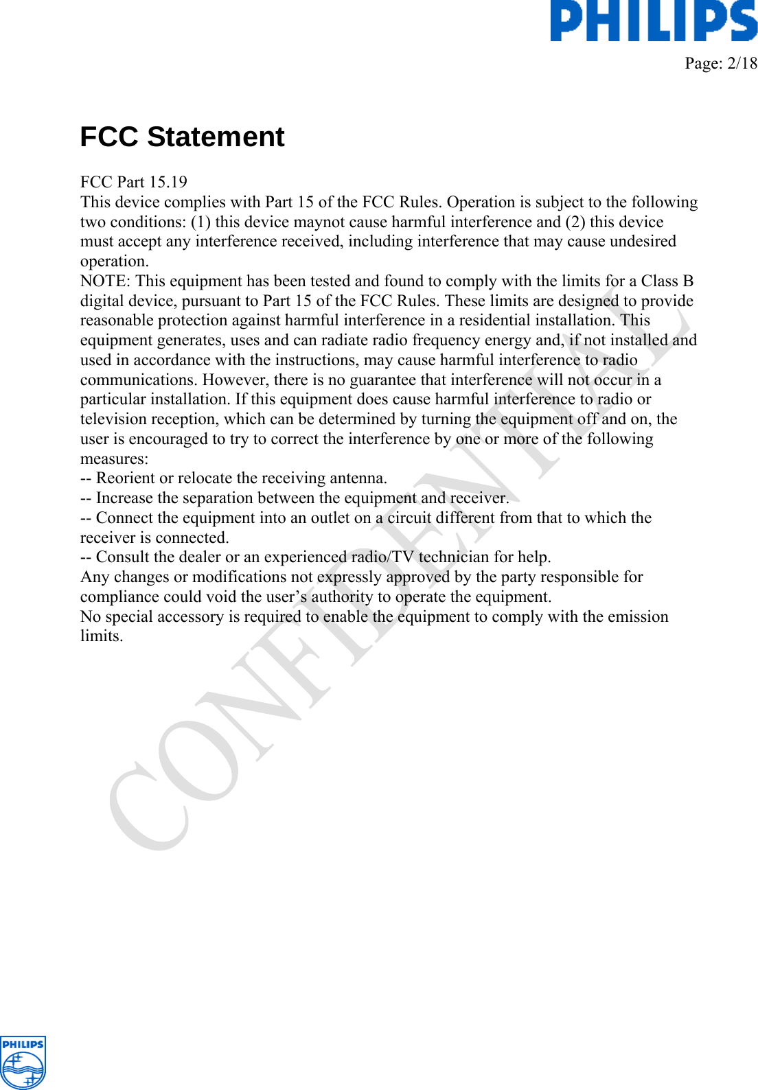         Page: 2/18    FCC Statement  FCC Part 15.19 This device complies with Part 15 of the FCC Rules. Operation is subject to the following two conditions: (1) this device maynot cause harmful interference and (2) this device must accept any interference received, including interference that may cause undesired operation. NOTE: This equipment has been tested and found to comply with the limits for a Class B digital device, pursuant to Part 15 of the FCC Rules. These limits are designed to provide reasonable protection against harmful interference in a residential installation. This equipment generates, uses and can radiate radio frequency energy and, if not installed and used in accordance with the instructions, may cause harmful interference to radio communications. However, there is no guarantee that interference will not occur in a particular installation. If this equipment does cause harmful interference to radio or television reception, which can be determined by turning the equipment off and on, the user is encouraged to try to correct the interference by one or more of the following measures: -- Reorient or relocate the receiving antenna. -- Increase the separation between the equipment and receiver. -- Connect the equipment into an outlet on a circuit different from that to which the receiver is connected. -- Consult the dealer or an experienced radio/TV technician for help. Any changes or modifications not expressly approved by the party responsible for compliance could void the user’s authority to operate the equipment. No special accessory is required to enable the equipment to comply with the emission limits.