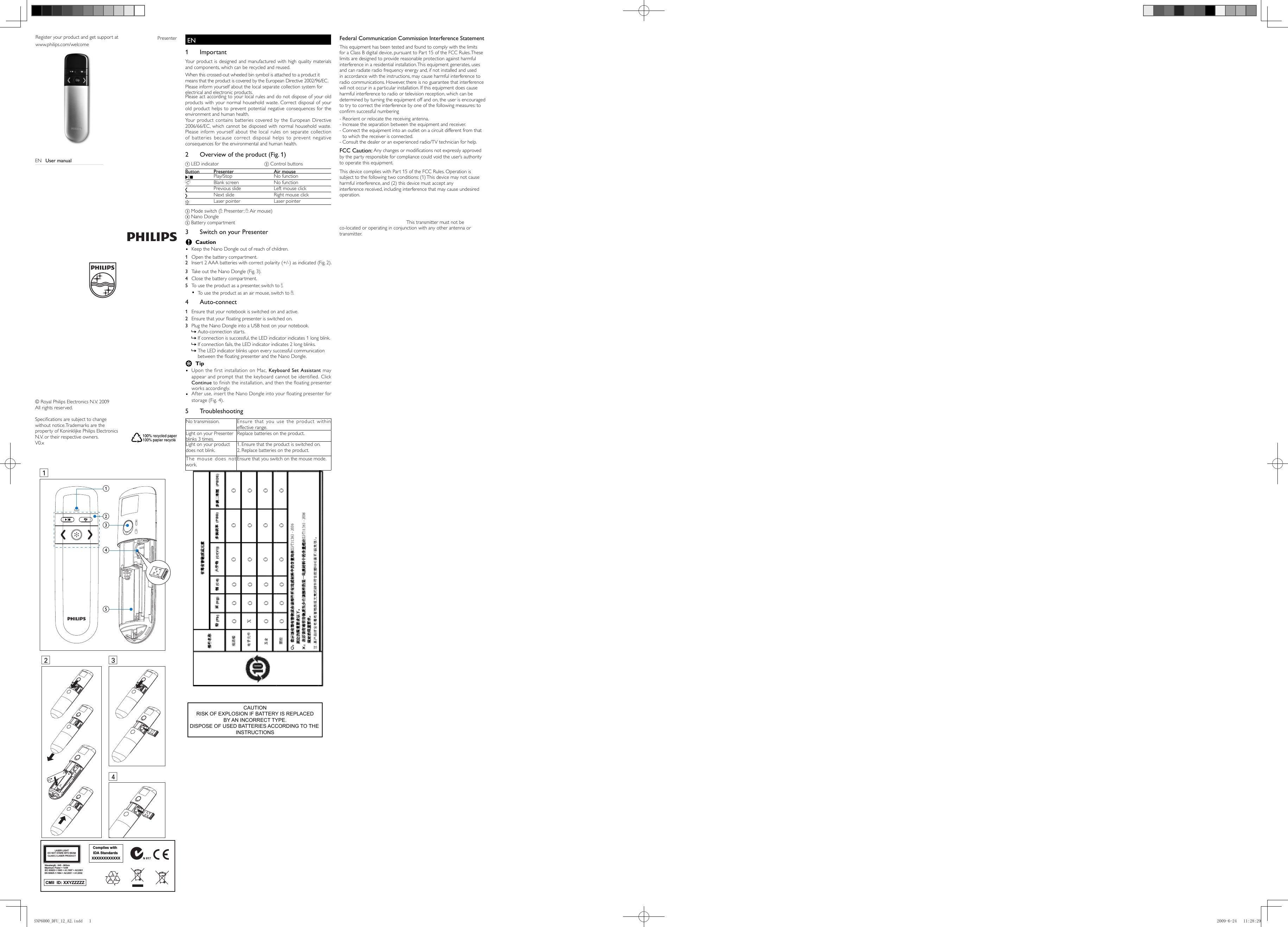 Complies with  IDA Standards XXXXXXXXXXXXCMII  ID: XXYZZZZZ Wavelength : 645 - 660nmMaximum Power &lt; 1mWIEC 60825-1:1993 + A1:1997 + A2:2001EN 60825-1:1994 + A2:2001 + A1:2002LASER LIGHTDO NOT STARE INTO BEAMCLASS 2 LASER PRODUCTPresenterRegister your product and get support atwww.philips.com/welcome© Royal Philips Electronics N.V. 2009All rights reserved.Speciﬁ cations are subject to change without notice.Trademarks are the property of Koninklijke Philips Electronics N.V. or their respective owners.V0.xDE  BenutzerhandbuchES  Manual del usuarioFI  KäyttöopasFR  Mode d’emploiEN  1 Important     Your product is designed and manufactured with high quality materials and components, which can be recycled and reused.      When this crossed-out wheeled bin symbol is attached to a product it means that the product is covered by the European Directive 2002/96/EC.  Please inform yourself about the local separate collection system for electrical and electronic products. Please act according to your local rules and do not dispose of your old products with your normal household waste. Correct disposal of your old product helps to prevent potential negative consequences for the environment and human health.Your product contains batteries covered by the European Directive 2006/66/EC, which cannot be disposed with normal household waste.  Please inform yourself about the local rules on separate collection of batteries because correct disposal helps to prevent negative consequences for the environmental and human health.          2  Overview of the product (Fig. 1)  a LED indicator     b Control buttons c Mode switch (  : Presenter;    : Air mouse)d Nano Dongle e Battery compartment          3  Switch on your Presenter  C Caution  • Keep the Nano Dongle out of reach of children.1  Open the battery compartment.2  Insert 2 AAA batteries with correct polarity (+/-) as indicated (Fig. 2).  3  Take out the Nano Dongle (Fig. 3).      4  Close the battery compartment.    5  To use the product as a presenter, switch to   .    To use the product as an air mouse, switch to  •   .                     4 Auto-connect  1  Ensure that your notebook is switched on and active.    2  Ensure that your ﬂ oating presenter is switched on.   3  Plug the Nano Dongle into a USB host on your notebook.   Auto-connection starts. »    If connection is successful, the LED indicator indicates 1 long blink. »    If connection fails, the LED indicator indicates 2 long blinks. »The LED indicator blinks upon every successful communication  »between the ﬂ oating presenter and the Nano Dongle  .    E Tip Upon the ﬁ rst installation on Mac,  • Keyboard Set Assistant may appear and prompt that the keyboard cannot be identiﬁ ed. Click Continue to ﬁ nish the installation, and then the ﬂ oating presenter works accordingly.After use, insert the Nano Dongle into your ﬂ oating presenter for  •storage (Fig. 4).           5 Troubleshooting No transmission.  Ensure that you use the product within effective range. Light on your Presenter blinks 3 times. Replace batteries on the product. Light on your product does not blink. 1.  Ensure that the product is switched on.  2.  Replace batteries on the product.The mouse does not work.Ensure that you switch on the mouse mode.   EN  User manualRU  Руководство пользователяSK  Príručka užívateľaCS  Příručka pro uživateleHU  Felhasználói kézikönyvPL  Instrukcja obsługiRO  Manual de utilizare  Button   Presenter   Air mouse    Play/Stop  No function    Blank screen  No function    Previous slide  Left mouse click    Next slide  Right mouse click    Laser pointer  Laser pointer1234abdceCAUTIONRISK OF EXPLOSION IF BATTERY IS REPLACEDBY AN INCORRECT TYPE.DISPOSE OF USED BATTERIES ACCORDING TO THE INSTRUCTIONSFederal Communication Commission Interference StatementThis equipment has been tested and found to comply with the limits for a Class B digital device, pursuant to Part 15 of the FCC Rules. These limits are designed to provide reasonable protection against harmful interference in a residential installation. This equipment generates, uses and can radiate radio frequency energy and, if not installed and used in accordance with the instructions, may cause harmful interference to radio communications. However, there is no guarantee that interference will not occur in a particular installation. If this equipment does cause harmful interference to radio or television reception, which can be determined by turning the equipment off and on, the user is encouraged to try to correct the interference by one of the following measures: to conﬁ rm successful numbering- Reorient or relocate the receiving antenna.- Increase the separation between the equipment and receiver.-  Connect the equipment into an outlet on a circuit different from that to which the receiver is connected.- Consult the dealer or an experienced radio/TV technician for help.FCC Caution: Any changes or modiﬁ cations not expressly approved by the party responsible for compliance could void the user’s authority to operate this equipment.This device complies with Part 15 of the FCC Rules. Operation is subject to the following two conditions: (1) This device may not cause harmful interference, and (2) this device must accept anyinterference received, including interference that may cause undesired operation.IMPORTANT NOTE:FCC Radiation Exposure Statement:This equipment complies with FCC radiation exposure limits set forth for an uncontrolled environment. This transmitter must not be co-located or operating in conjunction with any other antenna ortransmitter.SNP6000_DFU_12_A2.indd   1SNP6000_DFU_12_A2.indd   1 2009-6-24   11:28:292009-6-24   11:28:29