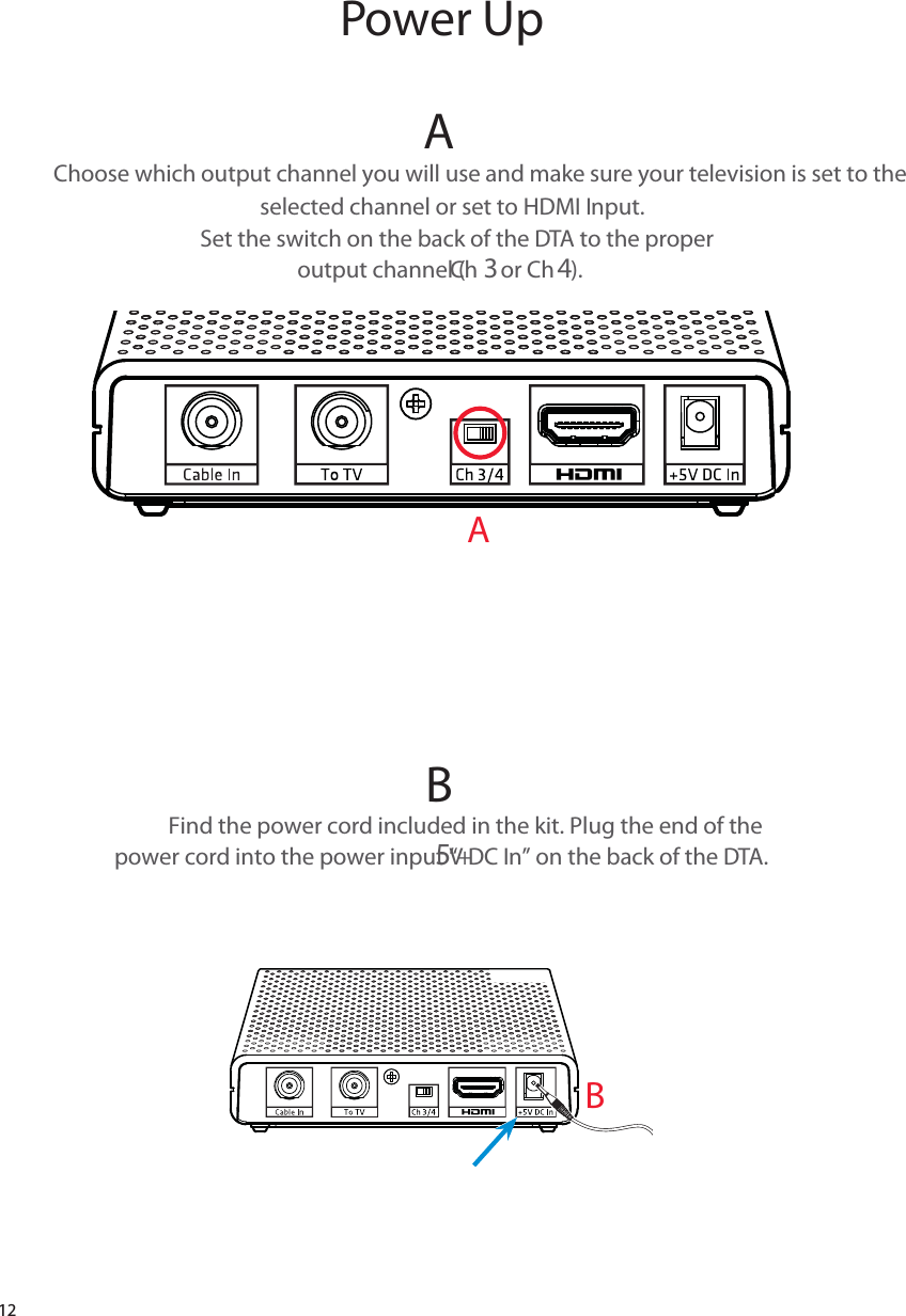 12AChoose which output channel you will use and make sure your television is set to the selected channel or set to HDMI Input.  Set the switch on the back of the DTA to the proper  output channel (Ch 3 or Ch 4). B Find the power cord included in the kit. Plug the end of the  power cord into the power input “+5V DC In” on the back of the DTA.   Power UpAB