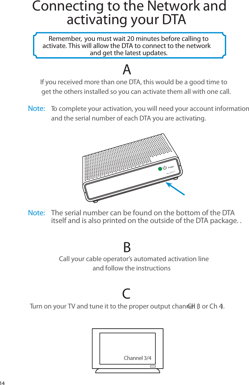 14AIf you received more than one DTA, this would be a good time to  get the others installed so you can activate them all with one call. Channel 3/4Connecting to the Network and activating your DTARemember,  you must wait 20 minutes before calling to activate. This will allow the DTA to connect to the network and get the latest updates.BCall your cable operator’s automated activation line and follow the instructionsCTurn on your TV and tune it to the proper output channel (Ch 3 or Ch 4). Note: The serial number can be found on the bottom of the DTA itself and is also printed on the outside of the DTA package. .Note: To complete your activation, you will need your account information  and the serial number of each DTA you are activating..