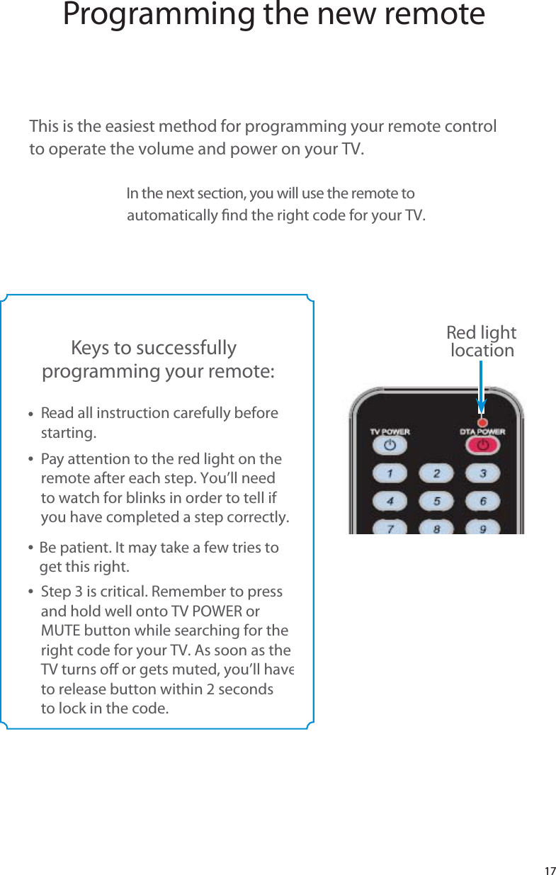   17Programming the new remoteThis is the easiest method for programming your remote control  to operate the volume and power on your TV.In the next section, you will use the remote to automatically nd the right code for your TV.Keys to successfully  programming your remote:t  Read all instruction carefully before  starting.   t  Pay attention to the red light on the  remote after each step. You’ll need  to watch for blinks in order to tell if  you have completed a step correctly.       t  Be patient. It may take a few tries to  get this right.t  Step 3 is critical. Remember to press  and hold well onto TV POWER or   MUTE button while searching for the  right code for your TV. As soon as the   TV turns o or gets muted, you’ll have   to release button within 2 seconds  to lock in the code.Red light  location17