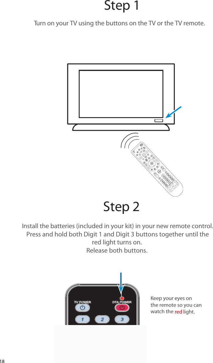 18Step 1Step 2Turn on your TV using the buttons on the TV or the TV remote.  Install the batteries (included in your kit) in your new remote control.Press and hold both Digit 1 and Digit 3 buttons together until thered light turns on. Release both buttons. Keep your eyes onthe remote so you can watch the    red light. 