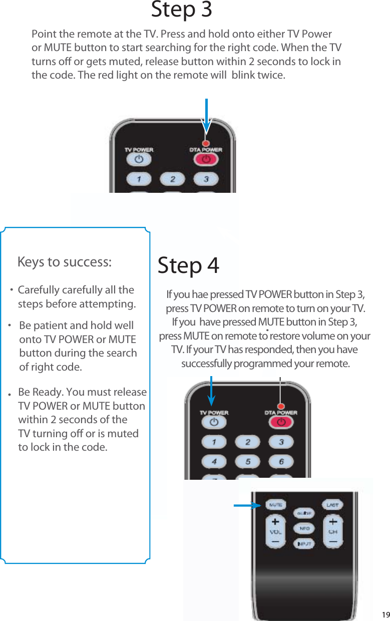 19Step 3Step 4Point the remote at the TV. Press and hold onto either TV Poweror MUTE button to start searching for the right code. When the TVturns o or gets muted, release button within 2 seconds to lock inthe code. The red light on the remote will  blink twice.Keys to success:Carefully carefully all thesteps before attempting.                  Be patient and hold well onto TV POWER or MUTEbutton during the searchof right code.                       ttttBe Ready. You must releaseTV POWER or MUTE buttonwithin 2 seconds of the TV turning o or is mutedto lock in the code.If you hae pressed TV POWER button in Step 3,press TV POWER on remote to turn on your TV.If you  have pressed MUTE button in Step 3, press MUTE on remote to restore volume on your TV. If your TV has responded, then you have successfully programmed your remote.