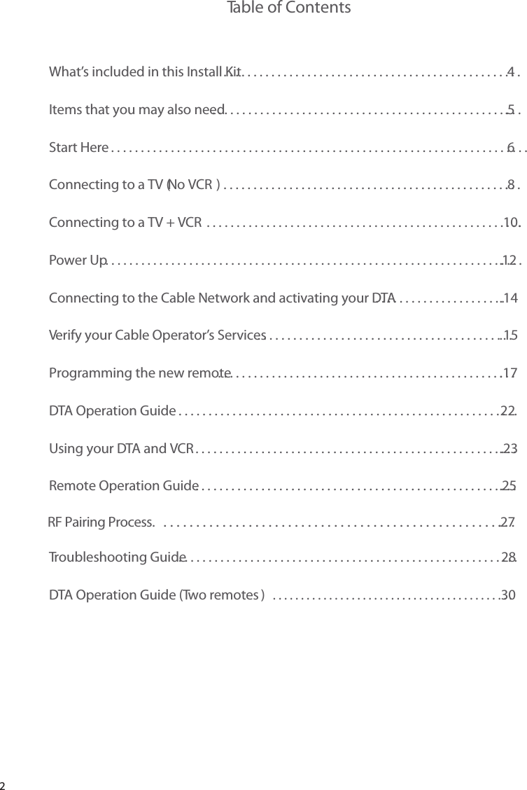 2Table of ContentsWhat’s included in this Install Kit ..................................................4Items that you may also need .....................................................5Start Here ......................................................................6Connecting to a TV (No VCR ) ...................................................8Connecting to a TV + VCR  .....................................................10.Power Up .......................................................................12Connecting to the Cable Network and activating your DTA .......................14Verify your Cable Operator’s Services ............................................15Programming the new remote ...................................................17DTA Operation Guide .........................................................22Using your DTA and VCR .......................................................23Remote Operation Guide .......................................................25Troubleshooting Guide .........................................................28DTA Operation Guide (Two remotes  )...........................................30RF Pairing Process.   .......................................................27