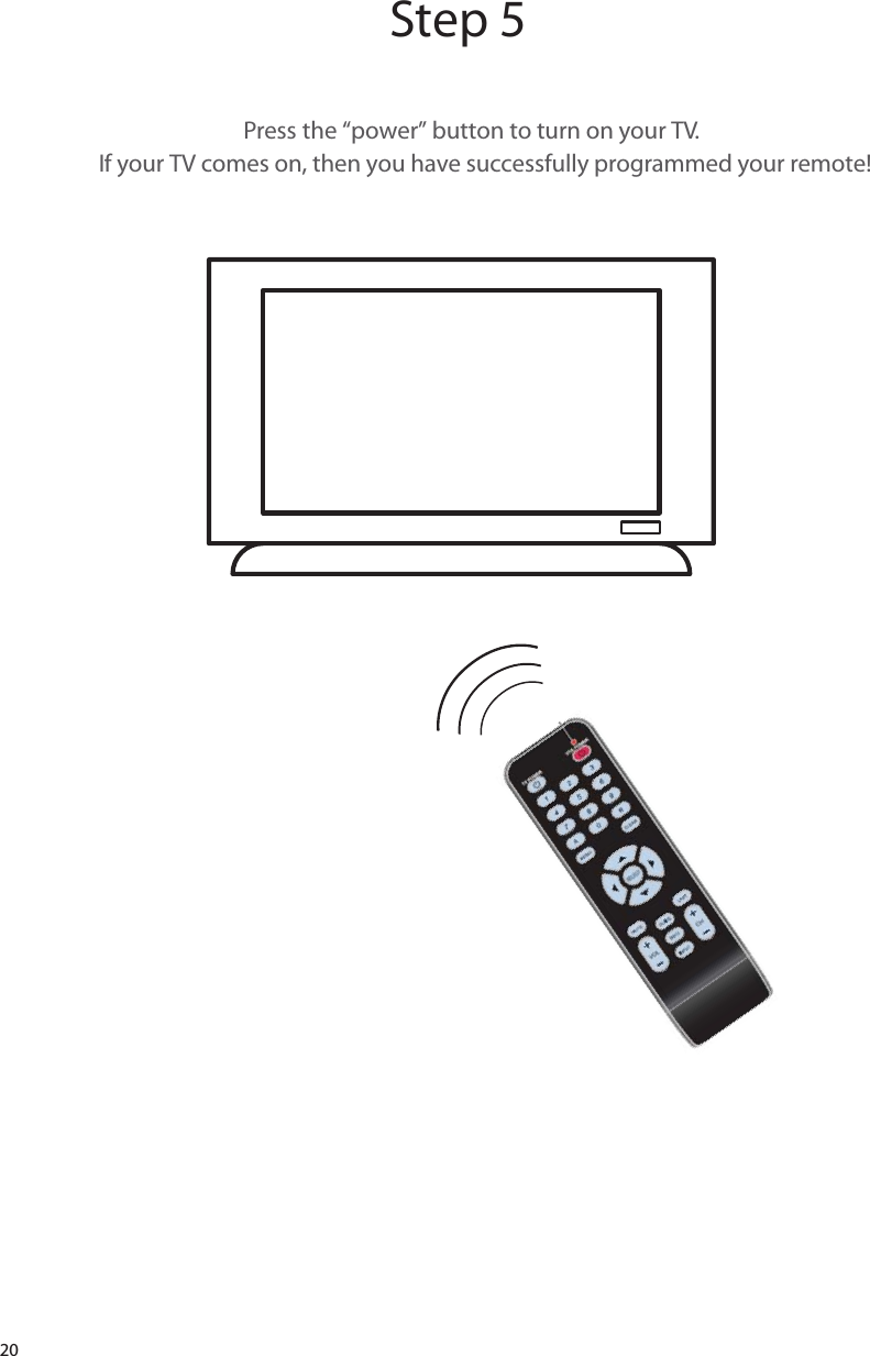 20Step 5Press the “power” button to turn on your TV.If your TV comes on, then you have successfully programmed your remote!