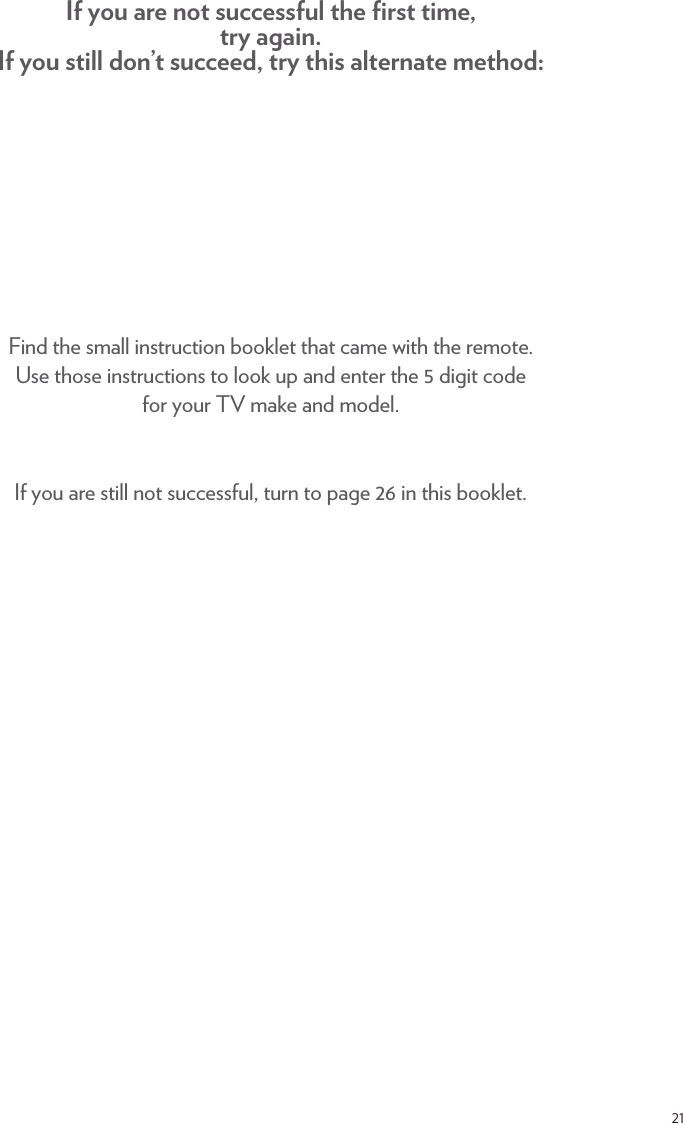 21Find the small instruction booklet that came with the remote.  Use those instructions to look up and enter the 5 digit code  for your TV make and model. If you are still not successful, turn to page 26 in this booklet.  If you are not successful the ﬁrst time, try again.  If you still don’t succeed, try this alternate method: