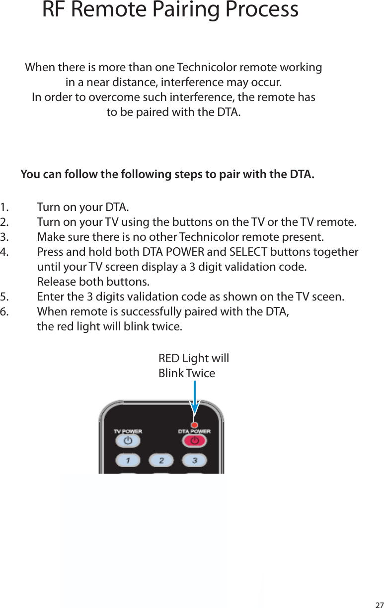 27RF Remote Pairing ProcessWhen there is more than one Technicolor remote workingin a near distance, interference may occur.In order to overcome such interference, the remote hasto be paired with the DTA.You can follow the following steps to pair with the DTA.1.  Turn on your DTA.2.  Turn on your TV using the buttons on the TV or the TV remote.3.  Make sure there is no other Technicolor remote present.4.  Press and hold both DTA POWER and SELECT buttons together      until your TV screen display a 3 digit validation code.   Release both buttons.5.  Enter the 3 digits validation code as shown on the TV sceen.6.   When remote is successfully paired with the DTA,   the red light will blink twice.     RED Light will Blink Twice