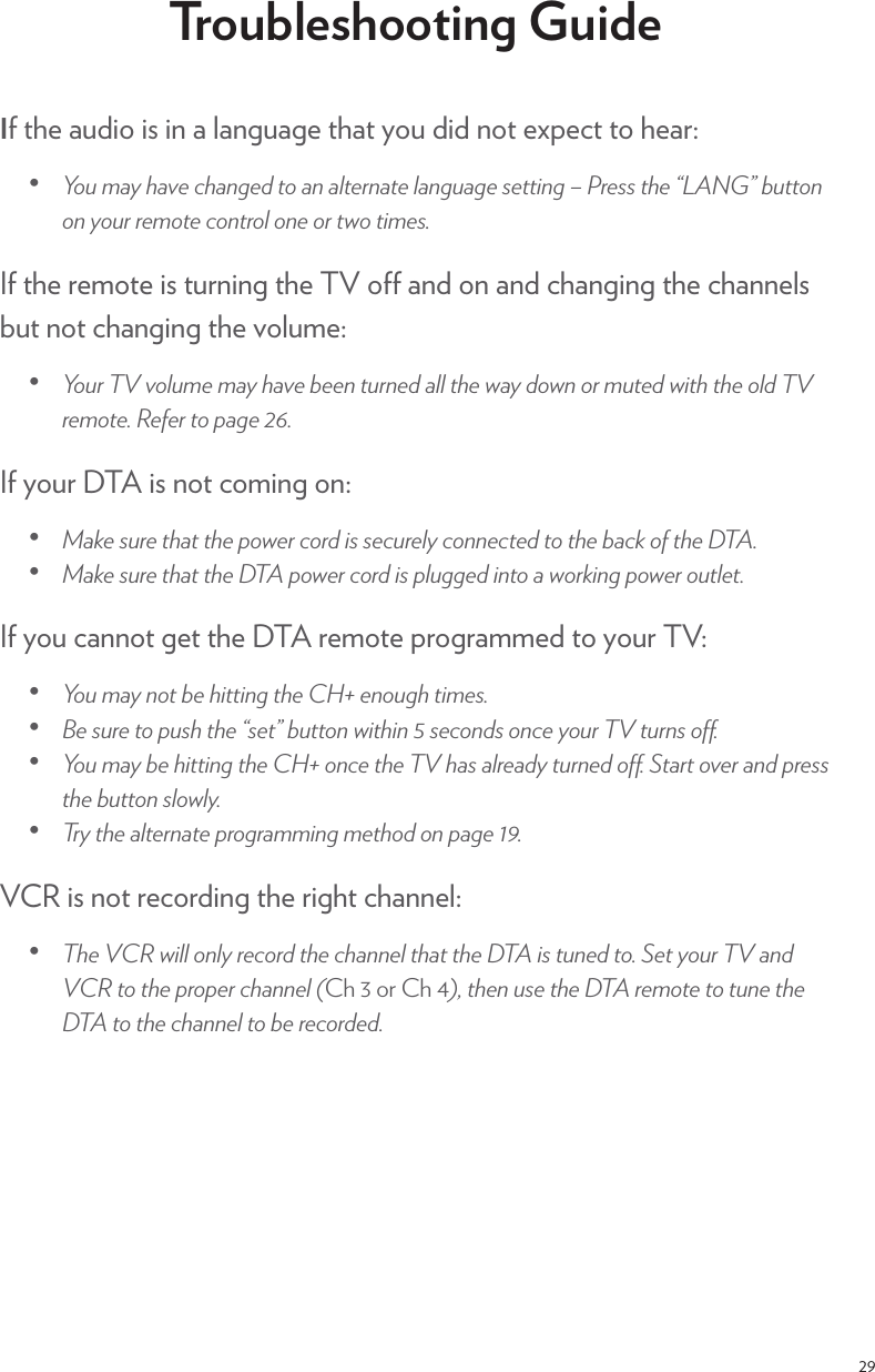 29Troubleshooting GuideIf the audio is in a language that you did not expect to hear:ēƎ +1Ǝ)5Ǝ$2!Ǝ$*#! Ǝ0+Ǝ*Ǝ(0!.*0!Ǝ(*#1#!Ǝ/!00%*#ƎĩƎ.!//Ǝ0$!ƎĚěƎ100+*Ǝ+*Ǝ5+1.Ǝ.!)+0!Ǝ+*0.+(Ǝ+*!Ǝ+.Ǝ03+Ǝ0%)!/čIf the remote is turning the TV o and on and changing the channels but not changing the volume:ēƎ +1.ƎƎ2+(1)!Ǝ)5Ǝ$2!Ǝ!!*Ǝ01.*! Ǝ((Ǝ0$!Ǝ35Ǝ +3*Ǝ+.Ǝ)10! Ǝ3%0$Ǝ0$!Ǝ+( ƎƎ.!)+0!čƎ!&quot;!.Ǝ0+Ǝ,#!ƎùýčIf your DTA is not coming on: ēƎ &apos;!Ǝ/1.!Ǝ0$0Ǝ0$!Ǝ,+3!.Ǝ+. Ǝ%/Ǝ/!1.!(5Ǝ+**!0! Ǝ0+Ǝ0$!Ǝ&apos;Ǝ+&quot;Ǝ0$!ƎčēƎ &apos;!Ǝ/1.!Ǝ0$0Ǝ0$!ƎƎ,+3!.Ǝ+. Ǝ%/Ǝ,(1##! Ǝ%*0+ƎƎ3+.&apos;%*#Ǝ,+3!.Ǝ+10(!0čIf you cannot get the DTA remote programmed to your TV:ēƎ +1Ǝ)5Ǝ*+0Ǝ!Ǝ$%00%*#Ǝ0$!ƎŧƎ!*+1#$Ǝ0%)!/čƎƎēƎ !Ǝ/1.!Ǝ0+Ǝ,1/$Ǝ0$!ƎĚ/!0ěƎ100+*Ǝ3%0$%*ƎüƎ/!+* /Ǝ+*!Ǝ5+1.ƎƎ01.*/Ǝ+ôčƎēƎ +1Ǝ)5Ǝ!Ǝ$%00%*#Ǝ0$!ƎŧƎ+*!Ǝ0$!ƎƎ$/Ǝ(.! 5Ǝ01.*! Ǝ+ôčƎ0.0Ǝ+2!.Ǝ* Ǝ,.!//Ǝ0$!Ǝ100+*Ǝ/(+3(5čƎēƎ .5Ǝ0$!Ǝ(0!.*0!Ǝ,.+#.))%*#Ǝ)!0$+ Ǝ+*Ǝ,#!ƎøĀčVCR is not recording the right channel:ēƎ $!ƎƎ3%((Ǝ+*(5Ǝ.!+. Ǝ0$!Ǝ$**!(Ǝ0$0Ǝ0$!ƎƎ%/Ǝ01*! Ǝ0+čƎ!0Ǝ5+1.ƎƎ* ƎƎ0+Ǝ0$!Ǝ,.+,!.Ǝ$**!(ƎĴ$Ƌ÷Ƌ+.Ƌ$ƋøĵĎƎ0$!*Ǝ1/!Ǝ0$!ƎƎ.!)+0!Ǝ0+Ǝ01*!Ǝ0$!ƎƎ0+Ǝ0$!Ǝ$**!(Ǝ0+Ǝ!Ǝ.!+. ! čƎ