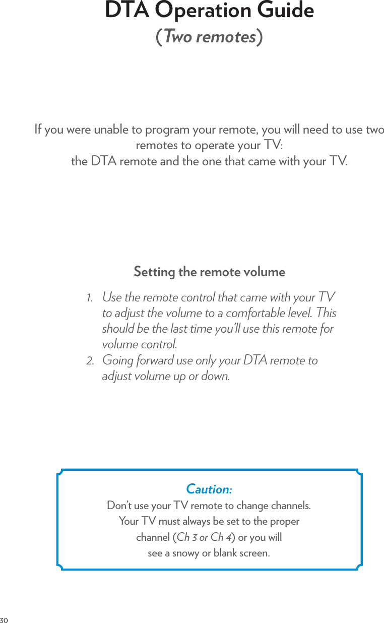 30DTA Operation Guide  (Two remotes)If you were unable to program your remote, you will need to use two remotes to operate your TV:  the DTA remote and the one that came with your TV.Setting the remote volumeøčƎ /!Ǝ0$!Ǝ.!)+0!Ǝ+*0.+(Ǝ0$0Ǝ)!Ǝ3%0$Ǝ5+1.ƎƎ0+Ǝ &amp;1/0Ǝ0$!Ǝ2+(1)!Ǝ0+ƎƎ+)&quot;+.0(!Ǝ(!2!(čƎ$%/Ǝ/$+1( Ǝ!Ǝ0$!Ǝ(/0Ǝ0%)!Ǝ5+1ĝ((Ǝ1/!Ǝ0$%/Ǝ.!)+0!Ǝ&quot;+.Ǝ2+(1)!Ǝ+*0.+(čƎùčƎ +%*#Ǝ&quot;+.3. Ǝ1/!Ǝ+*(5Ǝ5+1.ƎƎ.!)+0!Ǝ0+Ǝ &amp;1/0Ǝ2+(1)!Ǝ1,Ǝ+.Ǝ +3*čƎCaution:  Don’t use your TV remote to change channels.Your TV must always be set to the proper  channel (Ch 3 or Ch 4) or you will  see a snowy or blank screen.