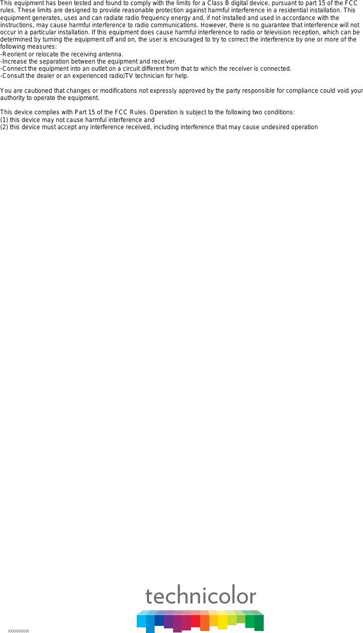 xxxxxxxxxThis equipment has been tested and found to comply with the limits for a Class B digital device, pursuant to part 15 of the FCC rules. These limits are designed to provide reasonable protection against harmful interference in a residential installation. This equipment generates, uses and can radiate radio frequency energy and, if not installed and used in accordance with the instructions, may cause harmful interference to radio communications. However, there is no guarantee that interference will not occur in a particular installation. If this equipment does cause harmful interference to radio or television reception, which can be determined by turning the equipment off and on, the user is encouraged to try to correct the interference by one or more of the following measures: -Reorient or relocate the receiving antenna. -Increase the separation between the equipment and receiver. -Connect the equipment into an outlet on a circuit different from that to which the receiver is connected. -Consult the dealer or an experienced radio/TV technician for help. You are cautioned that changes or modifications not expressly approved by the party responsible for compliance could void your authority to operate the equipment. This device complies with Part 15 of the FCC Rules. Operation is subject to the following two conditions: (1) this device may not cause harmful interference and (2) this device must accept any interference received, including interference that may cause undesired operation 