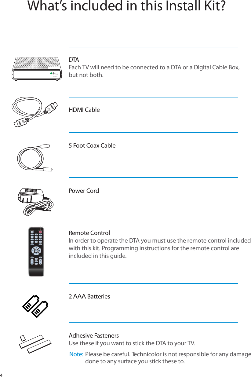 4What’s included in this Install Kit?DTAEach TV will need to be connected to a DTA or a Digital Cable Box, but not both.HDMI Cable5 Foot Coax CablePower Cord Remote ControlIn order to operate the DTA you must use the remote control included with this kit. Programming instructions for the remote control are included in this guide.2 AAA BatteriesAdhesive FastenersUse these if you want to stick the DTA to your TV.  Note:  Please be careful. Technicolor is not responsible for any damage done to any surface you stick these to.  