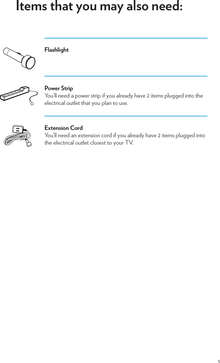 5Items that you may also need:FlashlightPower StripYou’ll need a power strip if you already have 2 items plugged into the electrical outlet that you plan to use. Extension CordYou’ll need an extension cord if you already have 2 items plugged into the electrical outlet closest to your TV. 