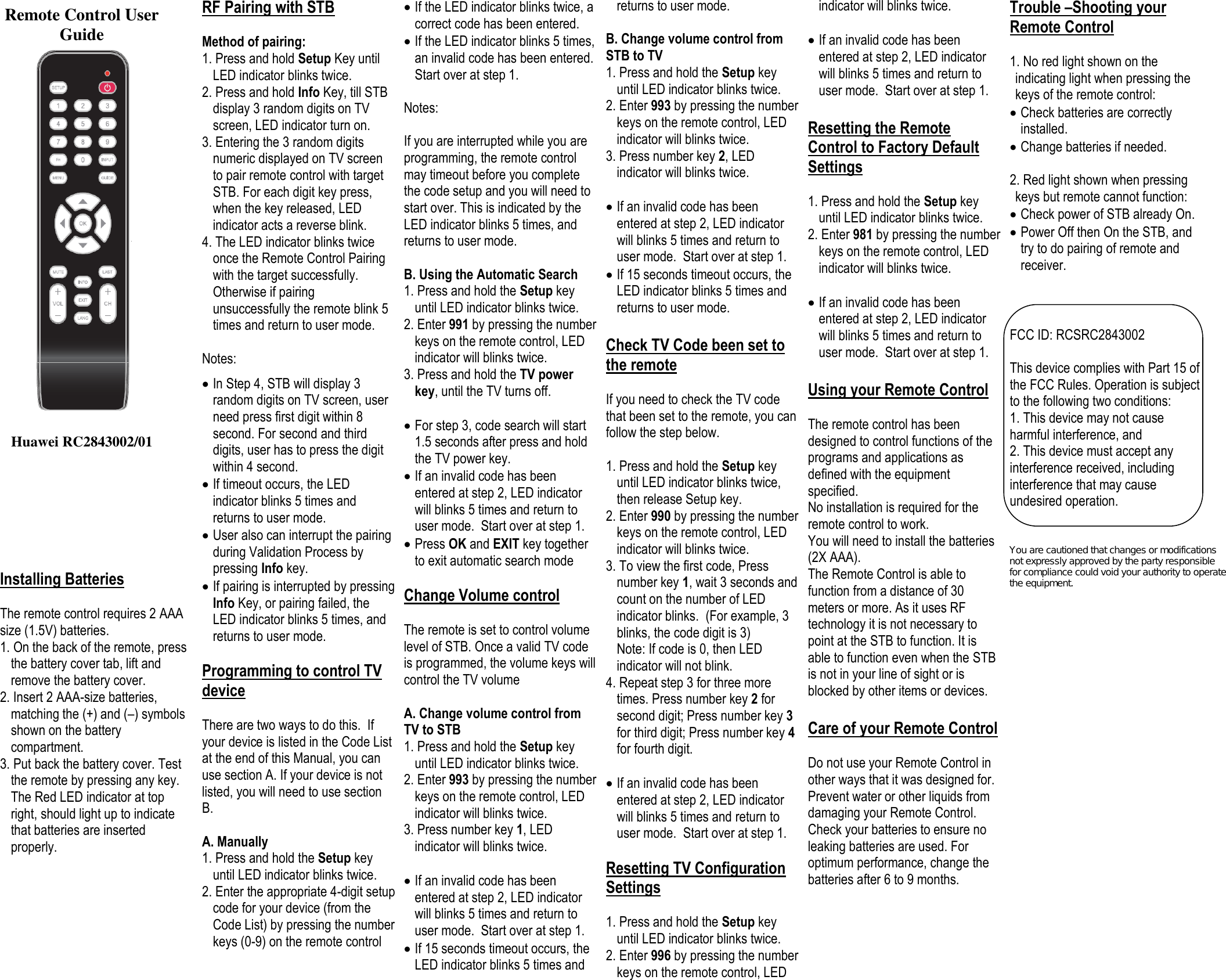                                       Installing Batteries  The remote control requires 2 AAA size (1.5V) batteries. 1. On the back of the remote, press the battery cover tab, lift and remove the battery cover. 2. Insert 2 AAA-size batteries, matching the (+) and (–) symbols shown on the battery compartment. 3. Put back the battery cover. Test the remote by pressing any key. The Red LED indicator at top right, should light up to indicate that batteries are inserted properly.        RF Pairing with STB   Method of pairing: 1. Press and hold Setup Key until LED indicator blinks twice.  2. Press and hold Info Key, till STB display 3 random digits on TV screen, LED indicator turn on.  3. Entering the 3 random digits numeric displayed on TV screen to pair remote control with target STB. For each digit key press, when the key released, LED indicator acts a reverse blink.  4. The LED indicator blinks twice once the Remote Control Pairing with the target successfully. Otherwise if pairing unsuccessfully the remote blink 5 times and return to user mode.  Notes:   In Step 4, STB will display 3 random digits on TV screen, user need press first digit within 8 second. For second and third digits, user has to press the digit within 4 second.  If timeout occurs, the LED indicator blinks 5 times and returns to user mode.  User also can interrupt the pairing during Validation Process by pressing Info key.  If pairing is interrupted by pressing Info Key, or pairing failed, the LED indicator blinks 5 times, and returns to user mode.  Programming to control TV device  There are two ways to do this.  If your device is listed in the Code List at the end of this Manual, you can use section A. If your device is not listed, you will need to use section B.    A. Manually 1. Press and hold the Setup key until LED indicator blinks twice. 2. Enter the appropriate 4-digit setup code for your device (from the Code List) by pressing the number keys (0-9) on the remote control   If the LED indicator blinks twice, a correct code has been entered.  If the LED indicator blinks 5 times, an invalid code has been entered.  Start over at step 1.  Notes:   If you are interrupted while you are programming, the remote control may timeout before you complete the code setup and you will need to start over. This is indicated by the LED indicator blinks 5 times, and returns to user mode.  B. Using the Automatic Search 1. Press and hold the Setup key until LED indicator blinks twice.  2. Enter 991 by pressing the number keys on the remote control, LED indicator will blinks twice.  3. Press and hold the TV power key, until the TV turns off.   For step 3, code search will start 1.5 seconds after press and hold the TV power key.   If an invalid code has been entered at step 2, LED indicator will blinks 5 times and return to user mode.  Start over at step 1.  Press OK and EXIT key together to exit automatic search mode  Change Volume control  The remote is set to control volume level of STB. Once a valid TV code is programmed, the volume keys will control the TV volume  A. Change volume control from TV to STB 1. Press and hold the Setup key until LED indicator blinks twice. 2. Enter 993 by pressing the number keys on the remote control, LED indicator will blinks twice. 3. Press number key 1, LED indicator will blinks twice.   If an invalid code has been entered at step 2, LED indicator will blinks 5 times and return to user mode.  Start over at step 1.  If 15 seconds timeout occurs, the LED indicator blinks 5 times and returns to user mode.  B. Change volume control from STB to TV 1. Press and hold the Setup key until LED indicator blinks twice. 2. Enter 993 by pressing the number keys on the remote control, LED indicator will blinks twice. 3. Press number key 2, LED indicator will blinks twice.   If an invalid code has been entered at step 2, LED indicator will blinks 5 times and return to user mode.  Start over at step 1.  If 15 seconds timeout occurs, the LED indicator blinks 5 times and returns to user mode.  Check TV Code been set to the remote  If you need to check the TV code that been set to the remote, you can follow the step below.  1. Press and hold the Setup key until LED indicator blinks twice, then release Setup key.  2. Enter 990 by pressing the number keys on the remote control, LED indicator will blinks twice.  3. To view the first code, Press number key 1, wait 3 seconds and count on the number of LED indicator blinks.  (For example, 3 blinks, the code digit is 3) Note: If code is 0, then LED indicator will not blink. 4. Repeat step 3 for three more times. Press number key 2 for second digit; Press number key 3 for third digit; Press number key 4 for fourth digit.   If an invalid code has been entered at step 2, LED indicator will blinks 5 times and return to user mode.  Start over at step 1.  Resetting TV Configuration Settings  1. Press and hold the Setup key until LED indicator blinks twice.  2. Enter 996 by pressing the number keys on the remote control, LED indicator will blinks twice.    If an invalid code has been entered at step 2, LED indicator will blinks 5 times and return to user mode.  Start over at step 1.  Resetting the Remote Control to Factory Default Settings  1. Press and hold the Setup key until LED indicator blinks twice.  2. Enter 981 by pressing the number keys on the remote control, LED indicator will blinks twice.    If an invalid code has been entered at step 2, LED indicator will blinks 5 times and return to user mode.  Start over at step 1.  Using your Remote Control  The remote control has been designed to control functions of the programs and applications as defined with the equipment specified. No installation is required for the remote control to work. You will need to install the batteries (2X AAA). The Remote Control is able to function from a distance of 30 meters or more. As it uses RF technology it is not necessary to point at the STB to function. It is able to function even when the STB is not in your line of sight or is blocked by other items or devices.  Care of your Remote Control  Do not use your Remote Control in other ways that it was designed for. Prevent water or other liquids from damaging your Remote Control. Check your batteries to ensure no leaking batteries are used. For optimum performance, change the batteries after 6 to 9 months.     Trouble –Shooting your Remote Control  1. No red light shown on the indicating light when pressing the keys of the remote control:  Check batteries are correctly installed.  Change batteries if needed.  2. Red light shown when pressing keys but remote cannot function:  Check power of STB already On.  Power Off then On the STB, and try to do pairing of remote and receiver.     FCC ID: RCSRC2843002  This device complies with Part 15 of the FCC Rules. Operation is subject to the following two conditions:  1. This device may not cause harmful interference, and  2. This device must accept any interference received, including interference that may cause undesired operation.                                                                                                Remote Control User Guide                             Huawei RC2843002/01  You are cautioned that changes or modifications not expressly approved by the party responsible for compliance could void your authority to operate the equipment. 