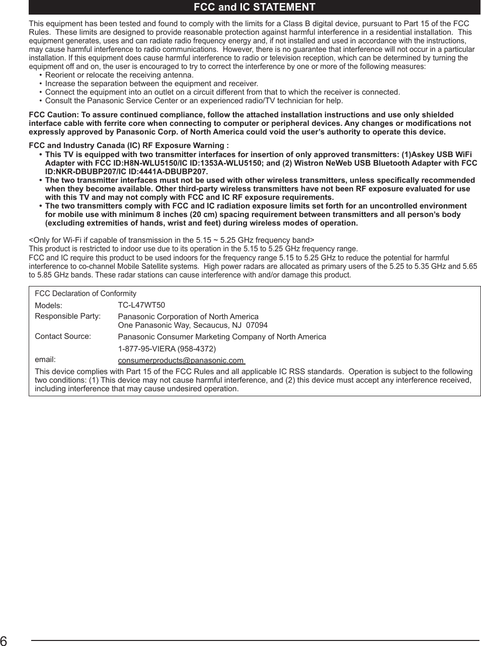6FCC and IC STATEMENTThis equipment has been tested and found to comply with the limits for a Class B digital device, pursuant to Part 15 of the FCC Rules.  These limits are designed to provide reasonable protection against harmful interference in a residential installation.  This equipment generates, uses and can radiate radio frequency energy and, if not installed and used in accordance with the instructions, may cause harmful interference to radio communications.  However, there is no guarantee that interference will not occur in a particular installation. If this equipment does cause harmful interference to radio or television reception, which can be determined by turning the equipment off and on, the user is encouraged to try to correct the interference by one or more of the following measures:•  Reorient or relocate the receiving antenna. •  Increase the separation between the equipment and receiver. •  Connect the equipment into an outlet on a circuit different from that to which the receiver is connected.•  Consult the Panasonic Service Center or an experienced radio/TV technician for help.FCC Caution: To assure continued compliance, follow the attached installation instructions and use only shielded interface cable with ferrite core when connecting to computer or peripheral devices. Any changes or modifications not expressly approved by Panasonic Corp. of North America could void the user’s authority to operate this device.FCC and Industry Canada (IC) RF Exposure Warning : •  This TV is equipped with two transmitter interfaces for insertion of only approved transmitters: (1)Askey USB WiFi Adapter with FCC ID:H8N-WLU5150/IC ID:1353A-WLU5150; and (2) Wistron NeWeb USB Bluetooth Adapter with FCC ID:NKR-DBUBP207/IC ID:4441A-DBUBP207.•  The two transmitter interfaces must not be used with other wireless transmitters, unless specifically recommended when they become available. Other third-party wireless transmitters have not been RF exposure evaluated for use with this TV and may not comply with FCC and IC RF exposure requirements. •  The two transmitters comply with FCC and IC radiation exposure limits set forth for an uncontrolled environment for mobile use with minimum 8 inches (20 cm) spacing requirement between transmitters and all person’s body (excluding extremities of hands, wrist and feet) during wireless modes of operation. &lt;Only for Wi-Fi if capable of transmission in the 5.15 ~ 5.25 GHz frequency band&gt; This product is restricted to indoor use due to its operation in the 5.15 to 5.25 GHz frequency range. FCC and IC require this product to be used indoors for the frequency range 5.15 to 5.25 GHz to reduce the potential for harmful interference to co-channel Mobile Satellite systems.  High power radars are allocated as primary users of the 5.25 to 5.35 GHz and 5.65 to 5.85 GHz bands. These radar stations can cause interference with and/or damage this product.  FCC Declaration of ConformityModels: TC-L47WT50Responsible Party:  Panasonic Corporation of North America One Panasonic Way, Secaucus, NJ  07094Contact Source: Panasonic Consumer Marketing Company of North America1-877-95-VIERA (958-4372) email: consumerproducts@panasonic.com This device complies with Part 15 of the FCC Rules and all applicable IC RSS standards.  Operation is subject to the following two conditions: (1) This device may not cause harmful interference, and (2) this device must accept any interference received, including interference that may cause undesired operation. 