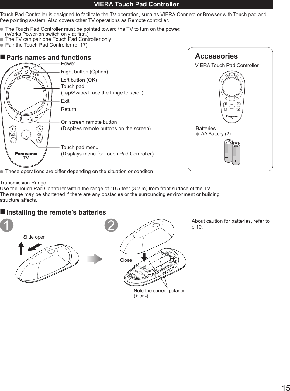 15AccessoriesVIERA Touch Pad ControllerBatteries  AA Battery (2)VIERA Touch Pad ControllerTouch Pad Controller is designed to facilitate the TV operation, such as VIERA Connect or Browser with Touch pad and free pointing system. Also covers other TV operations as Remote controller.  The Touch Pad Controller must be pointed toward the TV to turn on the power.  The TV can pair one Touch Pad Controller only.  Pair the Touch Pad Controller (p. 17)■Parts names and functionsPowerRight button (Option)Left button (OK)Touch pad(Tap/Swipe/Trace the fringe to scroll)ExitReturnOn screen remote button(Displays remote buttons on the screen)Touch pad menu(Displays menu for Touch Pad Controller)  These operations are differ depending on the situation or conditon.Transmission Range:Use the Touch Pad Controller within the range of 10.5 feet (3.2 m) from front surface of the TV.The range may be shortened if there are any obstacles or the surrounding environment or buildingstructure affects.■Installing the remote’s batteriesSlide openCloseNote the correct polarity (+ or -).About caution for batteries, refer to p.10. (Works Power-on switch only at first.)
