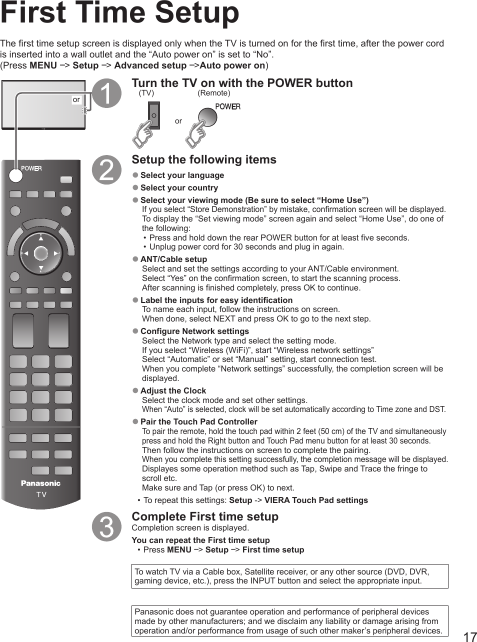 17First Time SetuporTurn the TV on with the POWER buttonor(Remote)(TV)Setup the following items ●Select your language ●Select your country ●Select your viewing mode (Be sure to select “Home Use”)If you select “Store Demonstration” by mistake, confirmation screen will be displayed.To display the “Set viewing mode” screen again and select “Home Use”, do one of the following:• Press and hold down the rear POWER button for at least five seconds.• Unplug power cord for 30 seconds and plug in again. ●ANT/Cable setupSelect and set the settings according to your ANT/Cable environment.  Select “Yes” on the confirmation screen, to start the scanning process.After scanning is finished completely, press OK to continue. ●Label the inputs for easy identificationTo name each input, follow the instructions on screen.When done, select NEXT and press OK to go to the next step.  ●Configure Network settingsSelect the Network type and select the setting mode. If you select “Wireless (WiFi)”, start “Wireless network settings” Select “Automatic” or set “Manual” setting, start connection test. When you complete “Network settings” successfully, the completion screen will be displayed.  ●Adjust the ClockSelect the clock mode and set other settings. When “Auto” is selected, clock will be set automatically according to Time zone and DST.  ●Pair the Touch Pad ControllerTo pair the remote, hold the touch pad within 2 feet (50 cm) of the TV and simultaneously press and hold the Right button and Touch Pad menu button for at least 30 seconds.Then follow the instructions on screen to complete the pairing.When you complete this setting successfully, the completion message will be displayed.Displayes some operation method such as Tap, Swipe and Trace the fringe to scroll etc.Make sure and Tap (or press OK) to next.• To repeat this settings: Setup -&gt; VIERA Touch Pad settingsComplete First time setupCompletion screen is displayed.You can repeat the First time setup  • Press MENU --&gt; Setup --&gt; First time setup To watch TV via a Cable box, Satellite receiver, or any other source (DVD, DVR, gaming device, etc.), press the INPUT button and select the appropriate input. Panasonic does not guarantee operation and performance of peripheral devices made by other manufacturers; and we disclaim any liability or damage arising from operation and/or performance from usage of such other maker’s peripheral devices.The first time setup screen is displayed only when the TV is turned on for the first time, after the power cord is inserted into a wall outlet and the “Auto power on” is set to “No”. (Press MENU --&gt; Setup --&gt; Advanced setup --&gt;Auto power on)
