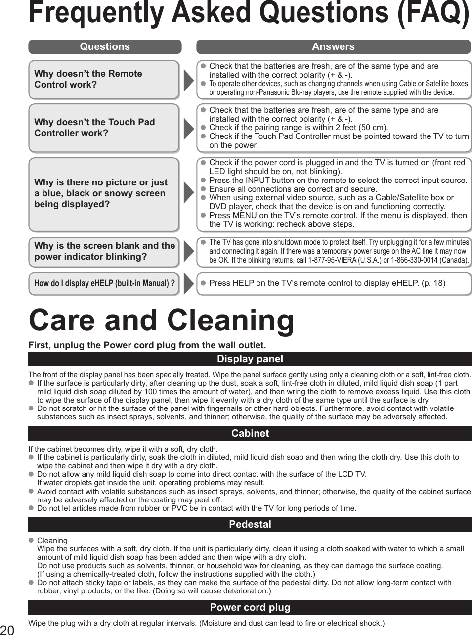 20Questions AnswersCare and CleaningFirst, unplug the Power cord plug from the wall outlet.Display panelThe front of the display panel has been specially treated. Wipe the panel surface gently using only a cleaning cloth or a soft, lint-free cloth.  If the surface is particularly dirty, after cleaning up the dust, soak a soft, lint-free cloth in diluted, mild liquid dish soap (1 part mild liquid dish soap diluted by 100 times the amount of water), and then wring the cloth to remove excess liquid. Use this cloth to wipe the surface of the display panel, then wipe it evenly with a dry cloth of the same type until the surface is dry.  Do not scratch or hit the surface of the panel with fingernails or other hard objects. Furthermore, avoid contact with volatile substances such as insect sprays, solvents, and thinner; otherwise, the quality of the surface may be adversely affected.CabinetIf the cabinet becomes dirty, wipe it with a soft, dry cloth.  If the cabinet is particularly dirty, soak the cloth in diluted, mild liquid dish soap and then wring the cloth dry. Use this cloth to wipe the cabinet and then wipe it dry with a dry cloth.  Do not allow any mild liquid dish soap to come into direct contact with the surface of the LCD TV. If water droplets get inside the unit, operating problems may result.  Avoid contact with volatile substances such as insect sprays, solvents, and thinner; otherwise, the quality of the cabinet surface may be adversely affected or the coating may peel off.   Do not let articles made from rubber or PVC be in contact with the TV for long periods of time.Pedestal CleaningWipe the surfaces with a soft, dry cloth. If the unit is particularly dirty, clean it using a cloth soaked with water to which a small amount of mild liquid dish soap has been added and then wipe with a dry cloth.Do not use products such as solvents, thinner, or household wax for cleaning, as they can damage the surface coating. (If using a chemically-treated cloth, follow the instructions supplied with the cloth.)  Do not attach sticky tape or labels, as they can make the surface of the pedestal dirty. Do not allow long-term contact with rubber, vinyl products, or the like. (Doing so will cause deterioration.)Power cord plugWipe the plug with a dry cloth at regular intervals. (Moisture and dust can lead to fire or electrical shock.)Frequently Asked Questions (FAQ)Why doesn’t the Remote Control work? Check that the batteries are fresh, are of the same type and are installed with the correct polarity (+ &amp; -). To operate other devices, such as changing channels when using Cable or Satellite boxes or operating non-Panasonic Blu-ray players, use the remote supplied with the device.Why doesn’t the Touch Pad Controller work? Check that the batteries are fresh, are of the same type and are installed with the correct polarity (+ &amp; -). Check if the pairing range is within 2 feet (50 cm). Check if the Touch Pad Controller must be pointed toward the TV to turn on the power.Why is there no picture or just a blue, black or snowy screen being displayed? Check if the power cord is plugged in and the TV is turned on (front red LED light should be on, not blinking). Press the INPUT button on the remote to select the correct input source. Ensure all connections are correct and secure.   When using external video source, such as a Cable/Satellite box or DVD player, check that the device is on and functioning correctly.  Press MENU on the TV’s remote control. If the menu is displayed, then the TV is working; recheck above steps.Why is the screen blank and the power indicator blinking? The TV has gone into shutdown mode to protect itself. Try unplugging it for a few minutes and connecting it again. If there was a temporary power surge on the AC line it may now be OK. If the  blinking returns, call 1-877-95-VIERA (U.S.A.) or 1-866-330-0014 (Canada).How do I display eHELP (built-in Manual) ?   Press HELP on the TV’s remote control to display eHELP. (p. 18) 