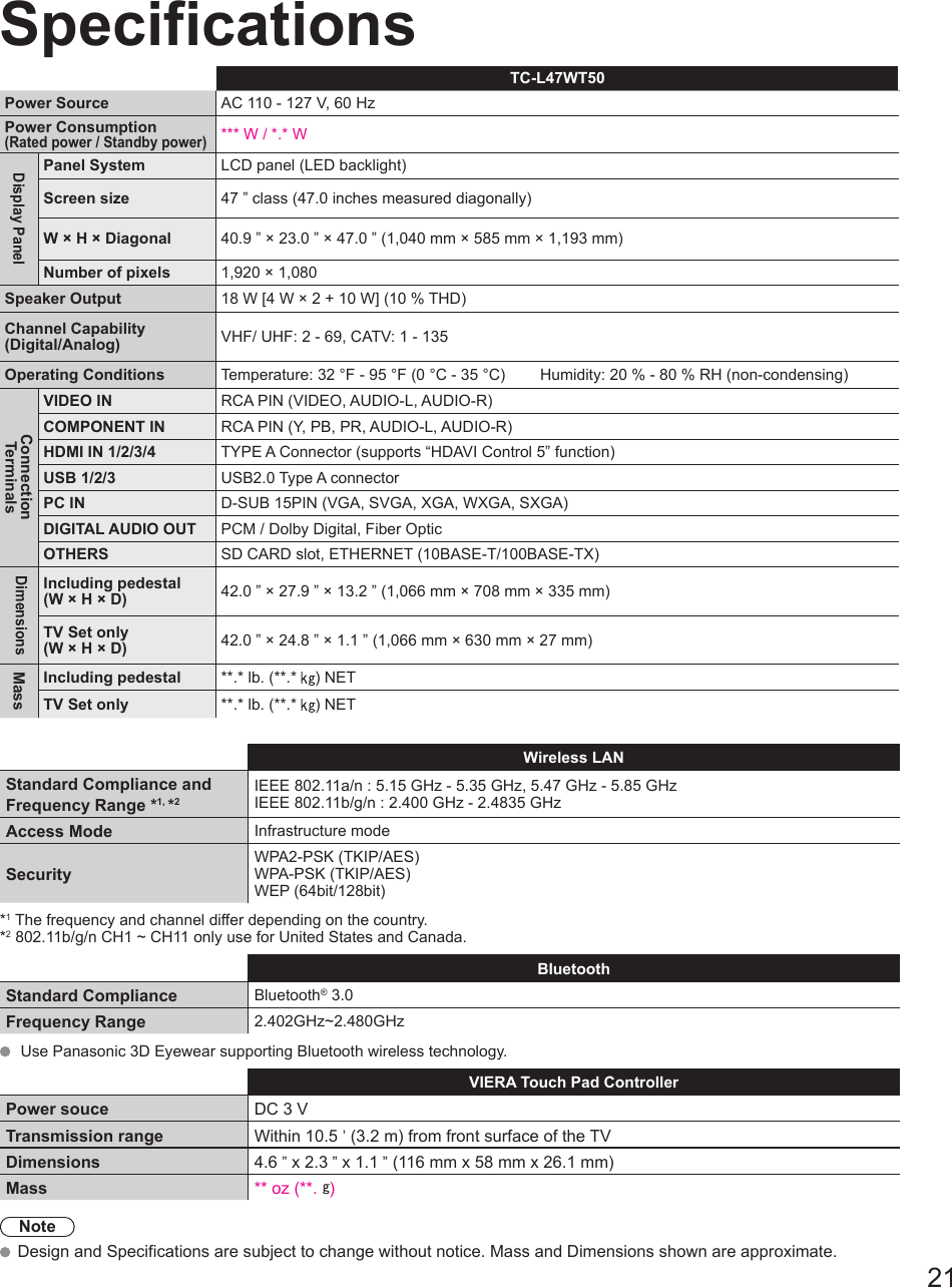 21SpecificationsTC-L47WT50Power Source AC 110 - 127 V, 60 HzPower Consumption(Rated power / Standby power)*** W / *.* WDisplay PanelPanel System LCD panel (LED backlight)Screen size 47 ” class (47.0 inches measured diagonally)W × H × Diagonal 40.9 ” × 23.0 ” × 47.0 ” (1,040 mm × 585 mm × 1,193 mm)Number of pixels 1,920 × 1,080Speaker Output 18 W [4 W × 2 + 10 W] (10 % THD)Channel Capability(Digital/Analog) VHF/ UHF: 2 - 69, CATV: 1 - 135Operating Conditions Temperature: 32 °F - 95 °F (0 °C - 35 °C)        Humidity: 20 % - 80 % RH (non-condensing)ConnectionTerminalsVIDEO IN RCA PIN (VIDEO, AUDIO-L, AUDIO-R)COMPONENT IN RCA PIN (Y, PB, PR, AUDIO-L, AUDIO-R)HDMI IN 1/2/3/4 TYPE A Connector (supports “HDAVI Control 5” function)USB 1/2/3 USB2.0 Type A connectorPC IN D-SUB 15PIN (VGA, SVGA, XGA, WXGA, SXGA)DIGITAL AUDIO OUT PCM / Dolby Digital, Fiber OpticOTHERS SD CARD slot, ETHERNET (10BASE-T/100BASE-TX)DimensionsIncluding pedestal(W × H × D) 42.0 ” × 27.9 ” × 13.2 ” (1,066 mm × 708 mm × 335 mm)TV Set only(W × H × D) 42.0 ” × 24.8 ” × 1.1 ” (1,066 mm × 630 mm × 27 mm)Mass  Including pedestal **.* lb. (**.*  ) NETTV Set only **.* lb. (**.*  ) NET Wireless LANStandard Compliance and Frequency Range *1, *2IEEE 802.11a/n : 5.15 GHz - 5.35 GHz, 5.47 GHz - 5.85 GHzIEEE 802.11b/g/n : 2.400 GHz - 2.4835 GHz Access Mode Infrastructure modeSecurityWPA2-PSK (TKIP/AES)WPA-PSK (TKIP/AES)WEP (64bit/128bit)*1 The frequency and channel differ depending on the country.*2 802.11b/g/n CH1 ~ CH11 only use for United States and Canada. Bluetooth Standard Compliance  Bluetooth® 3.0Frequency Range 2.402GHz~2.480GHz  Use Panasonic 3D Eyewear supporting Bluetooth wireless technology.VIERA Touch Pad ControllerPower souce DC 3 VTransmission range Within 10.5 ’ (3.2 m) from front surface of the TVDimensions 4.6 ” x 2.3 ” x 1.1 ” (116 mm x 58 mm x 26.1 mm)Mass ** oz (**.  )Note Design and Specifications are subject to change without notice. Mass and Dimensions shown are approximate.