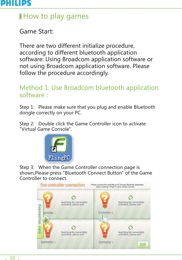 。10  。  How to play games   Game Start:    There are two different initialize procedure, according to different bluetooth application software: Using Broadcom application software or not using Broadcom application software. Please follow the procedure accordingly.Method 1: Use Broadcom bluetooth application software：Step 1:   Please make sure that you plug and enable Bluetooth dongle correctly on your PC.       Step 2:   Double click the Game Controller icon to activate &quot;Virtual Game Console&quot;.                  Step 3:   When the Game Controller connection page is shown,Please press &quot;Bluetooth Connect Button&quot; of the Game Controller to connect.              