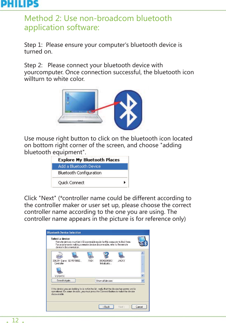。12  。Method 2: Use non-broadcom bluetooth application software:  Step 1:  Please ensure your computer&apos;s bluetooth device is turned on.       Step 2:   Please connect your bluetooth device with yourcomputer. Once connection successful, the bluetooth icon willturn to white color.                 Use mouse right button to click on the bluetooth icon located on bottom right corner of the screen, and choose &quot;adding bluetooth equipment&quot;.                Click &quot;Next&quot; (*controller name could be different according to the controller maker or user set up, please choose the correct controller name according to the one you are using. The controller name appears in the picture is for reference only)             