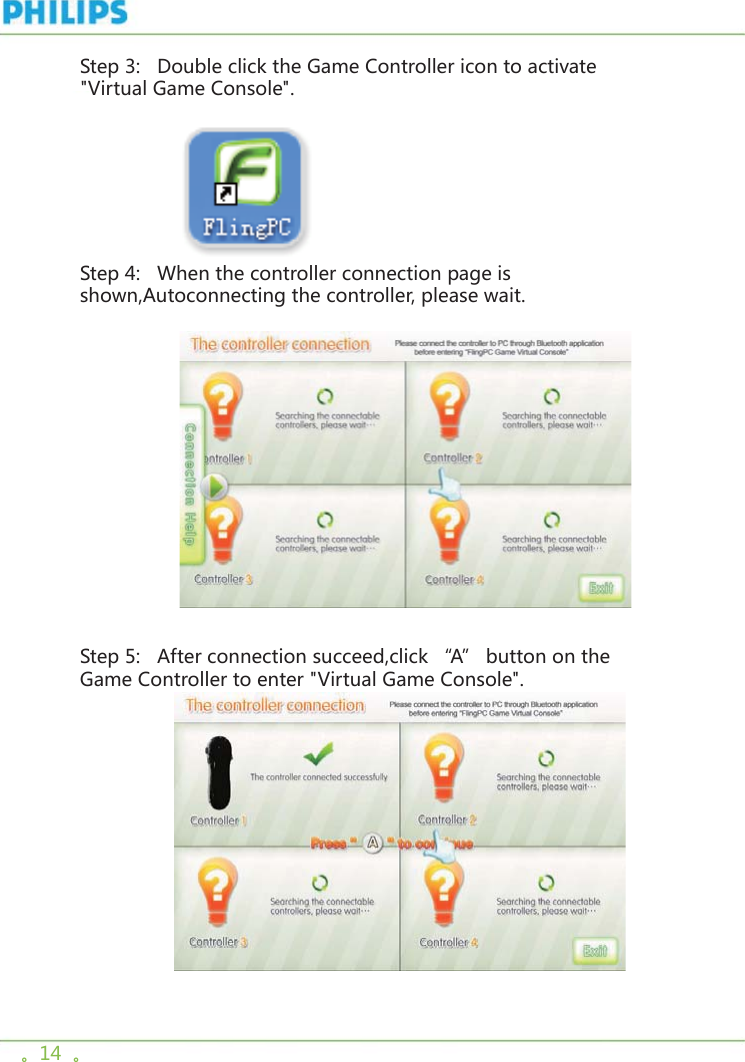 。14  。Step 3:   Double click the Game Controller icon to activate &quot;Virtual Game Console&quot;.                  Step 4:   When the controller connection page is shown,Autoconnecting the controller, please wait.                     Step 5:   After connection succeed,click “A” button on the Game Controller to enter &quot;Virtual Game Console&quot;.                     