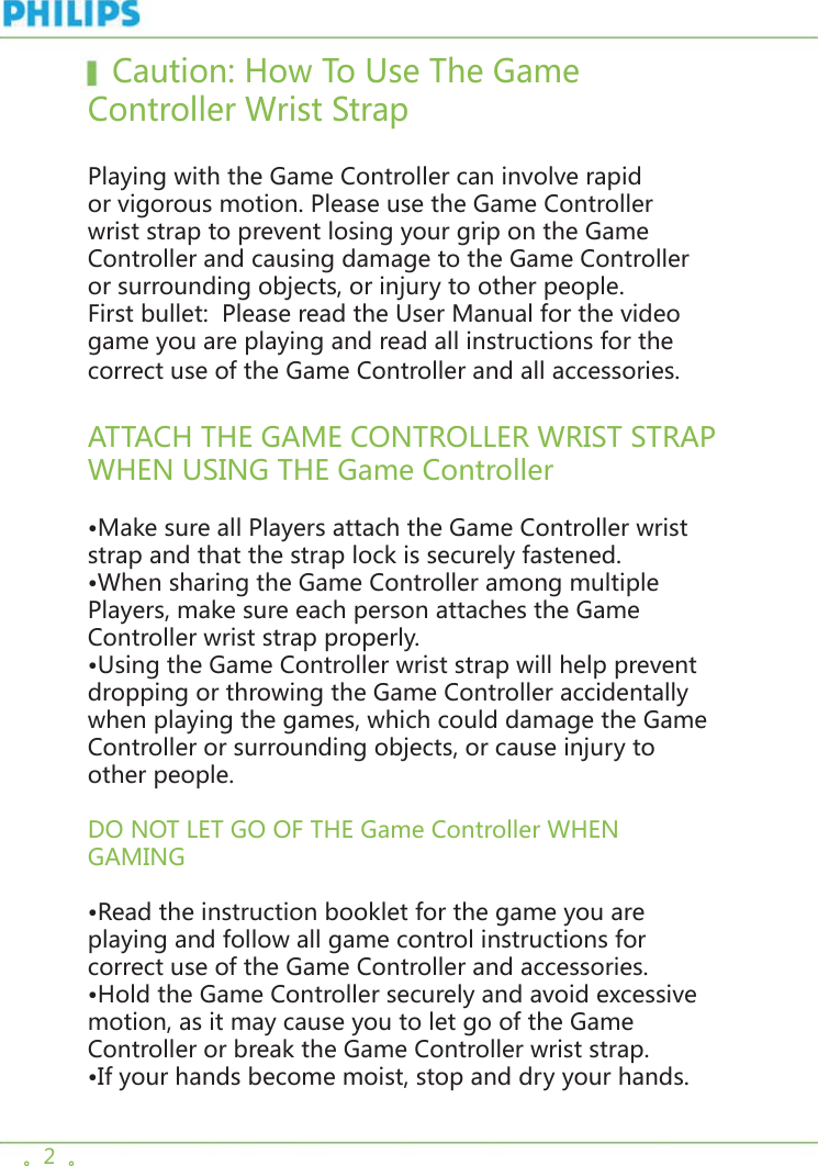 。2  。   Caution: How To Use The Game Controller Wrist Strap Playing with the Game Controller can involve rapid or vigorous motion. Please use the Game Controller wrist strap to prevent losing your grip on the Game Controller and causing damage to the Game Controller or surrounding objects, or injury to other people. First bullet:  Please read the User Manual for the video game you are playing and read all instructions for the correct use of the Game Controller and all accessories.ATTACH THE GAME CONTROLLER WRIST STRAP WHEN USING THE Game Controller•Make sure all Players attach the Game Controller wrist strap and that the strap lock is securely fastened.•When sharing the Game Controller among multiple Players, make sure each person attaches the Game Controller wrist strap properly.•Using the Game Controller wrist strap will help prevent dropping or throwing the Game Controller accidentally when playing the games, which could damage the Game Controller or surrounding objects, or cause injury to other people.DO NOT LET GO OF THE Game Controller WHEN GAMING•Read the instruction booklet for the game you are playing and follow all game control instructions for correct use of the Game Controller and accessories.•Hold the Game Controller securely and avoid excessive motion, as it may cause you to let go of the Game Controller or break the Game Controller wrist strap.•If your hands become moist, stop and dry your hands.