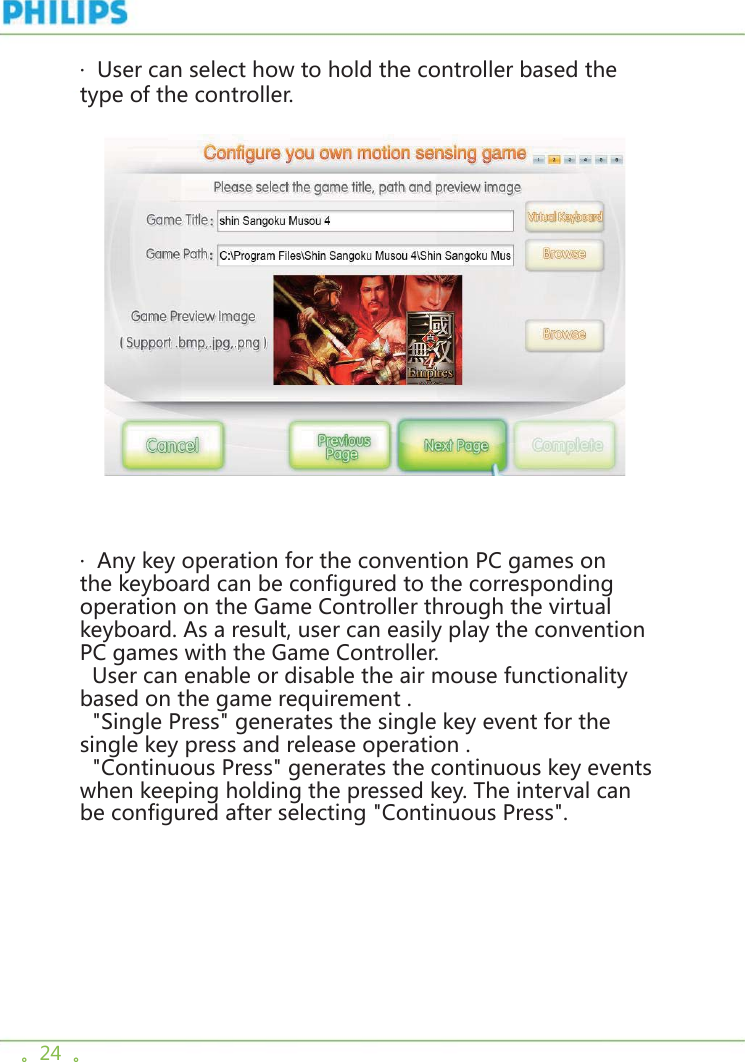 。24  。·  User can select how to hold the controller based the type of the controller.     ·  Any key operation for the convention PC games on the keyboard can be configured to the corresponding operation on the Game Controller through the virtual keyboard. As a result, user can easily play the convention PC games with the Game Controller.  User can enable or disable the air mouse functionality based on the game requirement .  &quot;Single Press&quot; generates the single key event for the single key press and release operation .  &quot;Continuous Press&quot; generates the continuous key events when keeping holding the pressed key. The interval can be configured after selecting &quot;Continuous Press&quot;.   