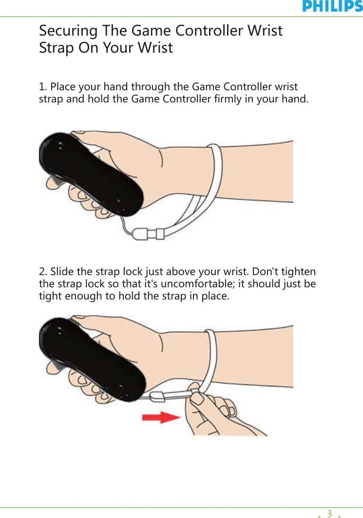 。3  。Securing The Game Controller Wrist Strap On Your Wrist1. Place your hand through the Game Controller wrist strap and hold the Game Controller firmly in your hand.  2. Slide the strap lock just above your wrist. Don&apos;t tighten the strap lock so that it&apos;s uncomfortable; it should just be tight enough to hold the strap in place.   