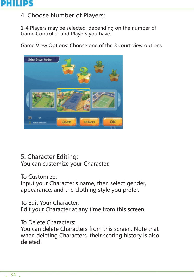 。34  。4. Choose Number of Players: 1-4 Players may be selected, depending on the number of Game Controller and Players you have.Game View Options: Choose one of the 3 court view options.     5. Character Editing:You can customize your Character. To Customize:Input your Character&apos;s name, then select gender, appearance, and the clothing style you prefer. To Edit Your Character:Edit your Character at any time from this screen.To Delete Characters:You can delete Characters from this screen. Note that when deleting Characters, their scoring history is also deleted. 