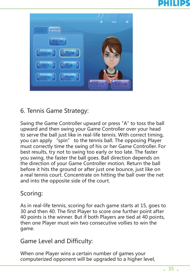 。35  。         6. Tennis Game Strategy:Swing the Game Controller upward or press &quot;A&quot; to toss the ball upward and then swing your Game Controller over your head to serve the ball just like in real-life tennis. With correct timing, you can apply “spin” to the tennis ball. The opposing Player must correctly time the swing of his or her Game Controller. For best results, try not to swing too early or too late. The faster you swing, the faster the ball goes. Ball direction depends on the direction of your Game Controller motion. Return the ball before it hits the ground or after just one bounce, just like on a real tennis court. Concentrate on hitting the ball over the net and into the opposite side of the court. Scoring: As in real-life tennis, scoring for each game starts at 15, goes to 30 and then 40. The first Player to score one further point after 40 points is the winner. But if both Players are tied at 40 points, then one Player must win two consecutive vollies to win the game.Game Level and Difficulty: When one Player wins a certain number of games your computerized opponent will be upgraded to a higher level, 