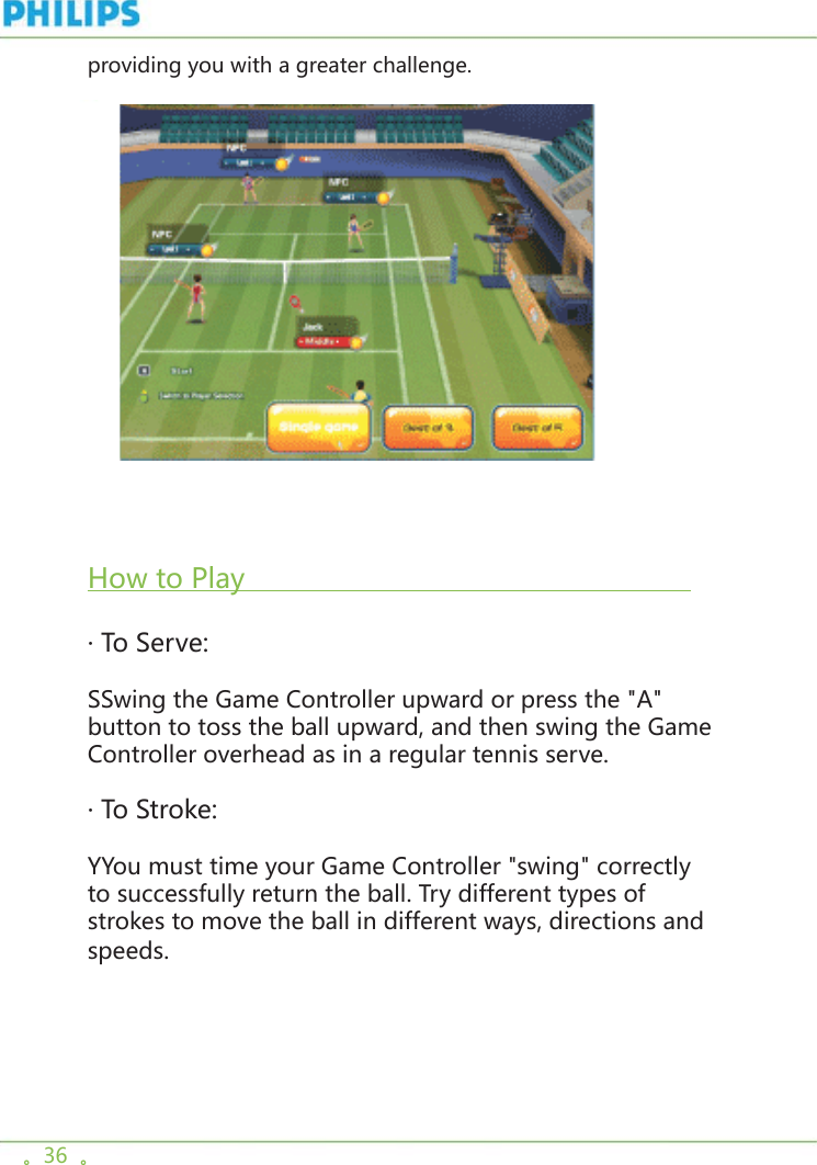 。36  。providing you with a greater challenge.        How to Play                                                       · To Serve: SSwing the Game Controller upward or press the &quot;A&quot; button to toss the ball upward, and then swing the Game Controller overhead as in a regular tennis serve. · To Stroke: YYou must time your Game Controller &quot;swing&quot; correctly to successfully return the ball. Try different types of strokes to move the ball in different ways, directions and speeds. 
