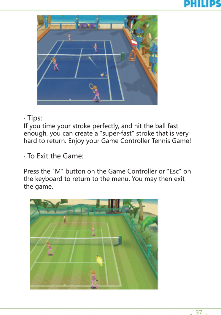 。37  。        · Tips: If you time your stroke perfectly, and hit the ball fast enough, you can create a &quot;super-fast&quot; stroke that is very hard to return. Enjoy your Game Controller Tennis Game!· To Exit the Game:Press the &quot;M&quot; button on the Game Controller or &quot;Esc&quot; on the keyboard to return to the menu. You may then exit the game.   